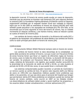 Revista de Temas Nicaragüenses
No. 169 –Mayo 2022 – ISSN 2164-4268 - http://www.temasnicas.net/
277
la depresión invernal. El horario de verano puede ayudar en casos de depresión,
haciendo que las personas se levanten más temprano,[59] pero algunos declaran
lo contrario.[60] La Foundation Fighting Blindness (Fundación contra la Ceguera),
organización presidida por el magnate Gordon Gund que combate la ceguera,
logró que en el año 2005 se extendiera el horario de verano,[29][28] pero este
también puede perjudicar a los aquejados de nictalopía.[61] Por otro lado, se ha
encontrado que el lunes siguiente al inicio del horario de verano, hay un notable
incremento en ataques cardíacos; y de manera inversa, estos se reducen cuando
se vuelve al horario de invierno.[62]
Los cambios de horario reducen la duración y la eficiencia del sueño,[63] y
el gobierno de Kazajistán citó problemas de salud debido a los cambios de horario
como la razón principal para abolir el horario de verano.[64]
COMPLEJIDAD
El monumento William Willett Memorial siempre está en horario de verano
Los cambios de horario tienen la clara desventaja de la complejidad. La
gente debe acordarse de cambiar el horario. Los que cruzan con frecuencia límites
de zonas horarias tienen que llevar un registro de diferentes reglas de horarios
de verano, pues no todos los sitios tienen las mismas. La duración del día pasa a
ser variable. Se producen con frecuencia faltas de coordinación en reuniones,
viajes, sistemas de facturación y de registro, que pueden resultar caras.[65] En
la proximidad de la transición de otoño de 03:00 a 02:00, un reloj muestra el
periodo de 02:00 a 03:00 dos veces, lo que puede llevar a confusión.[66]
Los sistemas computarizados pueden necesitar un periodo de inactividad o
un reinicio cuando se cambia de hora. El ignorar este requisito dañó una fábrica
de acero en 1993.[36] Los dispositivos médicos pueden tener problemas que
dañen a los pacientes, sin que sea obvio para el personal del hospital que tengan
que permanecer alerta.[67] Estos problemas se complican cuando las normas del
horario de verano cambian, como ocurrió en 2007 en los Estados Unidos.
Los desarrolladores de software deben probar y quizá modificar los programas, y
los usuarios deben instalar actualizaciones y reiniciar aplicaciones.[37]
 