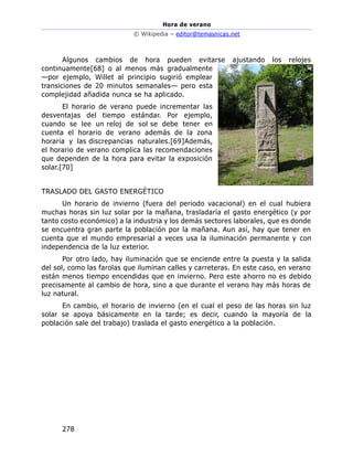 Hora de verano
© Wikipedia – editor@temasnicas.net
278
Algunos cambios de hora pueden evitarse ajustando los relojes
continuamente[68] o al menos más gradualmente
—por ejemplo, Willet al principio sugirió emplear
transiciones de 20 minutos semanales— pero esta
complejidad añadida nunca se ha aplicado.
El horario de verano puede incrementar las
desventajas del tiempo estándar. Por ejemplo,
cuando se lee un reloj de sol se debe tener en
cuenta el horario de verano además de la zona
horaria y las discrepancias naturales.[69]Además,
el horario de verano complica las recomendaciones
que dependen de la hora para evitar la exposición
solar.[70]
TRASLADO DEL GASTO ENERGÉTICO
Un horario de invierno (fuera del periodo vacacional) en el cual hubiera
muchas horas sin luz solar por la mañana, trasladaría el gasto energético (y por
tanto costo económico) a la industria y los demás sectores laborales, que es donde
se encuentra gran parte la población por la mañana. Aun así, hay que tener en
cuenta que el mundo empresarial a veces usa la iluminación permanente y con
independencia de la luz exterior.
Por otro lado, hay iluminación que se enciende entre la puesta y la salida
del sol, como las farolas que iluminan calles y carreteras. En este caso, en verano
están menos tiempo encendidas que en invierno. Pero este ahorro no es debido
precisamente al cambio de hora, sino a que durante el verano hay más horas de
luz natural.
En cambio, el horario de invierno (en el cual el peso de las horas sin luz
solar se apoya básicamente en la tarde; es decir, cuando la mayoría de la
población sale del trabajo) traslada el gasto energético a la población.
 