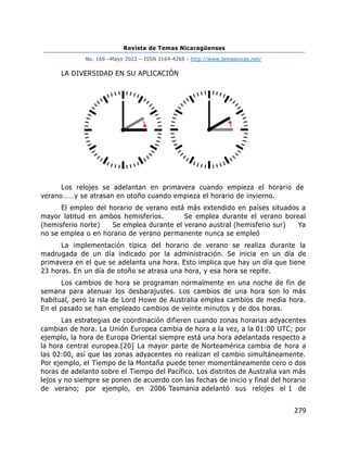 Revista de Temas Nicaragüenses
No. 169 –Mayo 2022 – ISSN 2164-4268 - http://www.temasnicas.net/
279
LA DIVERSIDAD EN SU APLICACIÓN
Los relojes se adelantan en primavera cuando empieza el horario de
verano……y se atrasan en otoño cuando empieza el horario de invierno.
El empleo del horario de verano está más extendido en países situados a
mayor latitud en ambos hemisferios. Se emplea durante el verano boreal
(hemisferio norte) Se emplea durante el verano austral (hemisferio sur) Ya
no se emplea o en horario de verano permanente nunca se empleó
La implementación típica del horario de verano se realiza durante la
madrugada de un día indicado por la administración. Se inicia en un día de
primavera en el que se adelanta una hora. Esto implica que hay un día que tiene
23 horas. En un día de otoño se atrasa una hora, y esa hora se repite.
Los cambios de hora se programan normalmente en una noche de fin de
semana para atenuar los desbarajustes. Los cambios de una hora son lo más
habitual, pero la isla de Lord Howe de Australia emplea cambios de media hora.
En el pasado se han empleado cambios de veinte minutos y de dos horas.
Las estrategias de coordinación difieren cuando zonas horarias adyacentes
cambian de hora. La Unión Europea cambia de hora a la vez, a la 01:00 UTC; por
ejemplo, la hora de Europa Oriental siempre está una hora adelantada respecto a
la hora central europea.[20] La mayor parte de Norteamérica cambia de hora a
las 02:00, así que las zonas adyacentes no realizan el cambio simultáneamente.
Por ejemplo, el Tiempo de la Montaña puede tener momentáneamente cero o dos
horas de adelanto sobre el Tiempo del Pacífico. Los distritos de Australia van más
lejos y no siempre se ponen de acuerdo con las fechas de inicio y final del horario
de verano; por ejemplo, en 2006 Tasmania adelantó sus relojes el 1 de
 