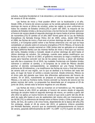Hora de verano
© Wikipedia – editor@temasnicas.net
280
octubre, Australia Occidental el 3 de diciembre y el resto de las zonas con horario
de verano el 29 de octubre.
Las fechas de inicio y final pueden diferir con la localización y el año.
Desde 1996, el horario de verano europeo se ha venido aplicando desde el último
domingo de marzo al último de octubre; antes las reglas no eran uniformes en
todos los estados de Estados Unidos.[20] A partir del 2007, la mayoría de los
estados de Estados Unidos y de las provincias y los territorios de Canadá aplicaron
el horario de verano desde el segundo domingo de marzo hasta el primer domingo
de noviembre.[73] El cambio en el año 2007 formó parte de la Ley de Políticas
Energéticas (la llamada Energy Policy Act de 2005; antes, desde 1987 hasta
el 2006, las fechas de inicio y final eran el primer domingo de abril y el último de
octubre, y el Congreso podrá volver a las fechas anteriores una vez que se haya
completado un estudio sobre el consumo energético.[74] En México, el horario de
verano se adoptó a escala nacional en 1996 (antes solo se aplicaba en el estado
de Baja California Norte) con las mismas fechas de inicio y final que sus vecinos
del norte, Estados Unidos y Canadá: desde el primer domingo de abril hasta el
último domingo de octubre. Sin embargo, cuando esos países modificaron sus
fechas de inicio y final en el 2007, el gobierno mexicano se negó a modificar las
suyas para hacerlas coincidir con las de los países vecinos, a pesar del desfase
que ello iba a ocasionar. En el 2010, las ciudades fronterizas con Estados Unidos
volvieron a solicitar el cambio, y el Congreso de la Unión de México decidió
parchar el decreto correspondiente; se estableció así una franja fronteriza
arbitraria de 20 kilómetros, y se modificaron las fechas de inicio y final del horario
de verano solo en esa región, con lo que se desfasó a la frontera del resto del
país, en lugar de hacer el cambio a escala nacional. Desde entonces, México es
el único país del planeta que tiene dos diferentes aplicaciones del horario de
verano. En el 2015, nuevamente se propuso al congreso mexicano que todo
México, y no solo su frontera norte, hiciera coincidir su horario de verano con los
países vecinos del norte. La propuesta fue desechada por el congreso el 29 de
junio de 2016, siendo esta la tercera negativa en una década.
Las fechas de inicio y final se invierten en el hemisferio sur. Por ejemplo,
en Chile hasta el año 2010 se aplicaba el horario de verano desde el segundo
domingo de octubre hasta el segundo domingo de marzo, en cambio a partir del
año 2012 se aplica un nuevo horario de verano el que será a partir del día 28 de
abril de cada año hasta el uno de septiembre del mismo año con transiciones a
las 00:00.[75] La diferencia de tiempo entre el Reino Unido y Chile puede ser, por
tanto, de tres, de cuatro o de cinco horas, dependiendo de la época del año.[76]
Sin embargo, desde el 28 de enero del 2015, el gobierno chileno presidido
por Michelle Bachelet, anunció que se mantendrá permanentemente en horario
de verano, pasando definitivamente de GMT -4 a GMT -3.[77] A partir de 2016, el
 