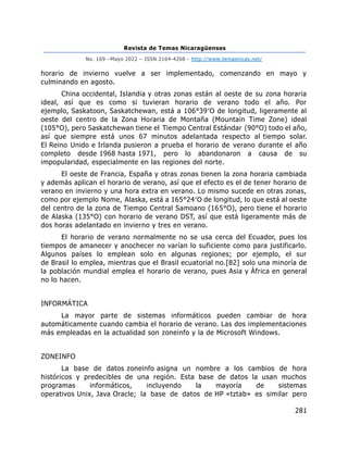 Revista de Temas Nicaragüenses
No. 169 –Mayo 2022 – ISSN 2164-4268 - http://www.temasnicas.net/
281
horario de invierno vuelve a ser implementado, comenzando en mayo y
culminando en agosto.
China occidental, Islandia y otras zonas están al oeste de su zona horaria
ideal, así que es como si tuvieran horario de verano todo el año. Por
ejemplo, Saskatoon, Saskatchewan, está a 106°39′O de longitud, ligeramente al
oeste del centro de la Zona Horaria de Montaña (Mountain Time Zone) ideal
(105°O), pero Saskatchewan tiene el Tiempo Central Estándar (90°O) todo el año,
así que siempre está unos 67 minutos adelantada respecto al tiempo solar.
El Reino Unido e Irlanda pusieron a prueba el horario de verano durante el año
completo desde 1968 hasta 1971, pero lo abandonaron a causa de su
impopularidad, especialmente en las regiones del norte.
El oeste de Francia, España y otras zonas tienen la zona horaria cambiada
y además aplican el horario de verano, así que el efecto es el de tener horario de
verano en invierno y una hora extra en verano. Lo mismo sucede en otras zonas,
como por ejemplo Nome, Alaska, está a 165°24′O de longitud, lo que está al oeste
del centro de la zona de Tiempo Central Samoano (165°O), pero tiene el horario
de Alaska (135°O) con horario de verano DST, así que está ligeramente más de
dos horas adelantado en invierno y tres en verano.
El horario de verano normalmente no se usa cerca del Ecuador, pues los
tiempos de amanecer y anochecer no varían lo suficiente como para justificarlo.
Algunos países lo emplean solo en algunas regiones; por ejemplo, el sur
de Brasil lo emplea, mientras que el Brasil ecuatorial no.[82] solo una minoría de
la población mundial emplea el horario de verano, pues Asia y África en general
no lo hacen.
INFORMÁTICA
La mayor parte de sistemas informáticos pueden cambiar de hora
automáticamente cuando cambia el horario de verano. Las dos implementaciones
más empleadas en la actualidad son zoneinfo y la de Microsoft Windows.
ZONEINFO
La base de datos zoneinfo asigna un nombre a los cambios de hora
históricos y predecibles de una región. Esta base de datos la usan muchos
programas informáticos, incluyendo la mayoría de sistemas
operativos Unix, Java Oracle; la base de datos de HP «tztab» es similar pero
 