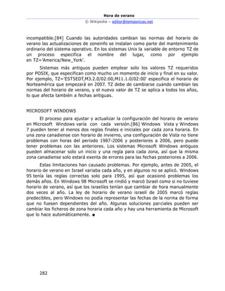 Hora de verano
© Wikipedia – editor@temasnicas.net
282
incompatible.[84] Cuando las autoridades cambian las normas del horario de
verano las actualizaciones de zoneinfo se instalan como parte del mantenimiento
ordinario del sistema operativo. En los sistemas Unix la variable de entorno TZ de
un proceso especifica el nombre del lugar, como por ejemplo
en TZ='America/New_York'.
Sistemas más antiguos pueden emplear solo los valores TZ requeridos
por POSIX, que especifican como mucho un momento de inicio y final en su valor.
Por ejemplo, TZ='EST5EDT,M3.2.0/02:00,M11.1.0/02:00' especifica el horario de
Norteamérica que empezará en 2007. TZ debe de cambiarse cuando cambian las
normas del horario de verano, y el nuevo valor de TZ se aplica a todos los años,
lo que afecta también a fechas antiguas.
MICROSOFT WINDOWS
El proceso para ajustar y actualizar la configuración del horario de verano
en Microsoft Windows varía con cada versión.[86] Windows Vista y Windows
7 pueden tener al menos dos reglas finales e iniciales por cada zona horaria. En
una zona canadiense con horario de invierno, una configuración de Vista no tiene
problemas con horas del periodo 1987-2006 y posteriores a 2006, pero puede
tener problemas con las anteriores. Los sistemas Microsoft Windows antiguos
pueden almacenar solo un inicio y una regla para cada zona, así que la misma
zona canadiense solo estará exenta de errores para las fechas posteriores a 2006.
Estas limitaciones han causado problemas. Por ejemplo, antes de 2005, el
horario de verano en Israel variaba cada año, y en algunos no se aplicó. Windows
95 tenía las reglas correctas solo para 1995, así que ocasionó problemas los
demás años. En Windows 98 Microsoft se rindió y marcó Israel como si no tuviese
horario de verano, así que los israelíes tenían que cambiar de hora manualmente
dos veces al año. La ley de horario de verano israelí de 2005 marcó reglas
predecibles, pero Windows no podía representar las fechas de la norma de forma
que no fuesen dependientes del año. Algunas soluciones parciales pueden ser
cambiar los ficheros de zona horaria cada año y hay una herramienta de Microsoft
que lo hace automáticamente. ■
 
