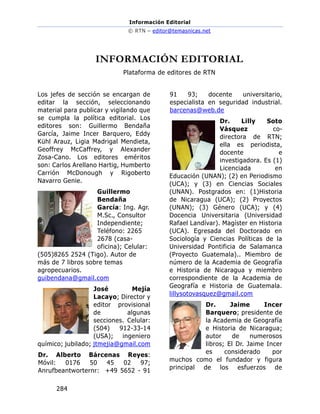 Información Editorial
© RTN – editor@temasnicas.net
284
INFORMACIÓN EDITORIAL
Plataforma de editores de RTN
Los jefes de sección se encargan de
editar la sección, seleccionando
material para publicar y vigilando que
se cumpla la política editorial. Los
editores son: Guillermo Bendaña
García, Jaime Incer Barquero, Eddy
Kühl Arauz, Ligia Madrigal Mendieta,
Geoffrey McCaffrey, y Alexander
Zosa-Cano. Los editores eméritos
son: Carlos Arellano Hartig, Humberto
Carrión McDonough y Rigoberto
Navarro Genie.
Guillermo
Bendaña
García: Ing. Agr.
M.Sc., Consultor
Independiente;
Teléfono: 2265
2678 (casa-
oficina); Celular:
(505)8265 2524 (Tigo). Autor de
más de 7 libros sobre temas
agropecuarios.
guibendana@gmail.com
José Mejía
Lacayo; Director y
editor provisional
de algunas
secciones. Celular:
(504) 912-33-14
(USA); ingeniero
químico; jubilado; jtmejia@gmail.com
Dr. Alberto Bárcenas Reyes:
Móvil: 0176 50 45 02 97;
Anrufbeantworternr: +49 5652 - 91
91 93; docente universitario,
especialista en seguridad industrial.
barcenas@web.de
Dr. Lilly Soto
Vásquez co-
directora de RTN;
ella es periodista,
docente e
investigadora. Es (1)
Licenciada en
Educación (UNAN); (2) en Periodismo
(UCA); y (3) en Ciencias Sociales
(UNAN). Postgrados en: (1)Historia
de Nicaragua (UCA); (2) Proyectos
(UNAN); (3) Género (UCA); y (4)
Docencia Universitaria (Universidad
Rafael Landívar). Magíster en Historia
(UCA). Egresada del Doctorado en
Sociología y Ciencias Políticas de la
Universidad Pontificia de Salamanca
(Proyecto Guatemala).. Miembro de
número de la Academia de Geografía
e Historia de Nicaragua y miembro
correspondiente de la Academia de
Geografía e Historia de Guatemala.
lillysotovasquez@gmail.com
Dr. Jaime Incer
Barquero; presidente de
la Academia de Geografía
e Historia de Nicaragua;
autor de numerosos
libros; El Dr. Jaime Incer
es considerado por
muchos como el fundador y figura
principal de los esfuerzos de
 