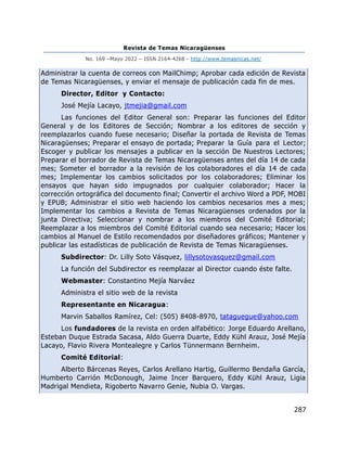 Revista de Temas Nicaragüenses
No. 169 –Mayo 2022 – ISSN 2164-4268 - http://www.temasnicas.net/
287
Administrar la cuenta de correos con MailChimp; Aprobar cada edición de Revista
de Temas Nicaragüenses, y enviar el mensaje de publicación cada fin de mes.
Director, Editor y Contacto:
José Mejía Lacayo, jtmejia@gmail.com
Las funciones del Editor General son: Preparar las funciones del Editor
General y de los Editores de Sección; Nombrar a los editores de sección y
reemplazarlos cuando fuese necesario; Diseñar la portada de Revista de Temas
Nicaragüenses; Preparar el ensayo de portada; Preparar la Guía para el Lector;
Escoger y publicar los mensajes a publicar en la sección De Nuestros Lectores;
Preparar el borrador de Revista de Temas Nicaragüenses antes del día 14 de cada
mes; Someter el borrador a la revisión de los colaboradores el día 14 de cada
mes; Implementar los cambios solicitados por los colaboradores; Eliminar los
ensayos que hayan sido impugnados por cualquier colaborador; Hacer la
corrección ortográfica del documento final; Convertir el archivo Word a PDF, MOBI
y EPUB; Administrar el sitio web haciendo los cambios necesarios mes a mes;
Implementar los cambios a Revista de Temas Nicaragüenses ordenados por la
junta Directiva; Seleccionar y nombrar a los miembros del Comité Editorial;
Reemplazar a los miembros del Comité Editorial cuando sea necesario; Hacer los
cambios al Manuel de Estilo recomendados por diseñadores gráficos; Mantener y
publicar las estadísticas de publicación de Revista de Temas Nicaragüenses.
Subdirector: Dr. Lilly Soto Vásquez, lillysotovasquez@gmail.com
La función del Subdirector es reemplazar al Director cuando éste falte.
Webmaster: Constantino Mejía Narváez
Administra el sitio web de la revista
Representante en Nicaragua:
Marvin Saballos Ramírez, Cel: (505) 8408-8970, tataguegue@yahoo.com
Los fundadores de la revista en orden alfabético: Jorge Eduardo Arellano,
Esteban Duque Estrada Sacasa, Aldo Guerra Duarte, Eddy Kühl Arauz, José Mejía
Lacayo, Flavio Rivera Montealegre y Carlos Tünnermann Bernheim.
Comité Editorial:
Alberto Bárcenas Reyes, Carlos Arellano Hartig, Guillermo Bendaña García,
Humberto Carrión McDonough, Jaime Incer Barquero, Eddy Kühl Arauz, Ligia
Madrigal Mendieta, Rigoberto Navarro Genie, Nubia O. Vargas.
 