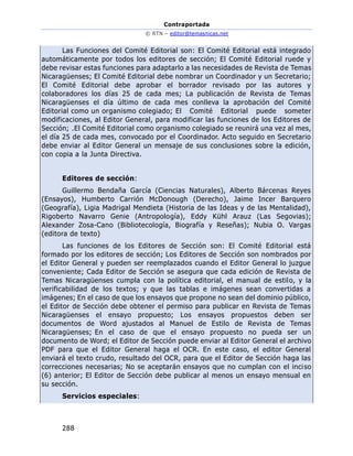 Contraportada
© RTN – editor@temasnicas.net
288
Las Funciones del Comité Editorial son: El Comité Editorial está integrado
automáticamente por todos los editores de sección; El Comité Editorial ruede y
debe revisar estas funciones para adaptarlo a las necesidades de Revista de Temas
Nicaragüenses; El Comité Editorial debe nombrar un Coordinador y un Secretario;
El Comité Editorial debe aprobar el borrador revisado por las autores y
colaboradores los días 25 de cada mes; La publicación de Revista de Temas
Nicaragüenses el día último de cada mes conlleva la aprobación del Comité
Editorial como un organismo colegiado; El Comité Editorial puede someter
modificaciones, al Editor General, para modificar las funciones de los Editores de
Sección; .El Comité Editorial como organismo colegiado se reunirá una vez al mes,
el día 25 de cada mes, convocado por el Coordinador. Acto seguido en Secretario
debe enviar al Editor General un mensaje de sus conclusiones sobre la edición,
con copia a la Junta Directiva.
Editores de sección:
Guillermo Bendaña García (Ciencias Naturales), Alberto Bárcenas Reyes
(Ensayos), Humberto Carrión McDonough (Derecho), Jaime Incer Barquero
(Geografía), Ligia Madrigal Mendieta (Historia de las Ideas y de las Mentalidad),
Rigoberto Navarro Genie (Antropología), Eddy Kühl Arauz (Las Segovias);
Alexander Zosa-Cano (Bibliotecología, Biografía y Reseñas); Nubia O. Vargas
(editora de texto)
Las funciones de los Editores de Sección son: El Comité Editorial está
formado por los editores de sección; Los Editores de Sección son nombrados por
el Editor General y pueden ser reemplazados cuando el Editor General lo juzgue
conveniente; Cada Editor de Sección se asegura que cada edición de Revista de
Temas Nicaragüenses cumpla con la política editorial, el manual de estilo, y la
verificabilidad de los textos; y que las tablas e imágenes sean convertidas a
imágenes; En el caso de que los ensayos que propone no sean del dominio público,
el Editor de Sección debe obtener el permiso para publicar en Revista de Temas
Nicaragüenses el ensayo propuesto; Los ensayos propuestos deben ser
documentos de Word ajustados al Manuel de Estilo de Revista de Temas
Nicaragüenses; En el caso de que el ensayo propuesto no pueda ser un
documento de Word; el Editor de Sección puede enviar al Editor General el archivo
PDF para que el Editor General haga el OCR. En este caso, el editor General
enviará el texto crudo, resultado del OCR, para que el Editor de Sección haga las
correcciones necesarias; No se aceptarán ensayos que no cumplan con el inciso
(6) anterior; El Editor de Sección debe publicar al menos un ensayo mensual en
su sección.
Servicios especiales:
 
