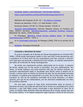 Contraportada
© RTN – editor@temasnicas.net
290
Facebook: diseño y administración: Fran-Ernesto Martínez
https://www.facebook.com/RevistaTemasNicaraguenses?ref=hl
Biblioteca del Congreso de EE. UU. / US Library a Congreso
Número de Ubicación: F1521 / LC Calle Nimbar: F1521
Numerous Dewey: 972.85 14 / Dewey Number: 972.85 14
Deutsche Nationalbibliothek (German National Library) at Frankfurt am
Main, D60322 Germany; IberoAmerikanisches Instituted Perishers Cultures,
Bibliothek IAI, Berlin, 10785 Germany.
En Nicaragua: Biblioteca Virtual Enrique Bolaños Geyer, en Memoria
Centroamericana ((IHNCA – UCA); y
en la Universidad Americana de Managua (UAM), RTN es la primera de la
lista.
WorldCat: Nicaragua-Periodicals
Licencias y Derechos de Autor
El archivo completo de la Revista de Temas Nicaragüenses en formato PDF,
MOBI y EPUB puede descargarse desde el sitio web http://www.temasnicas.net/
y guardarse en el disco duro de una computadora para leer, archivar e imprimir
una copia para uso personal, o distribución entre amigos, sin solicitar autorización
del editor de la Revista de Temas Nicaragüenses.
No existe una organización jurídica relacionada con la revista, ni siquiera
de hecho, puesto que no hay socios ni asociados, sino que colaboradores. Por
tanto, no existe tampoco una junta directiva más que de manera nominal, sin
jerarquía (representante legal) ni facultades para decidir sobre el destino de la
revista, y menos sobre el nombre de dominio de esta. No hay facultades formales
al respecto, ni poderes para representar a la junta. Eso en todo caso, debe ser de
consenso no solo de los miembros nominales de la junta directiva y el editor
general, sino que de los colaboradores, por las relaciones establecidas con ellos
en la política editorial.
Por otro lado, aunque se haya dicho anteriormente sobre la licencia y
derechos de autor, que todas las ediciones de la revista son propiedad de la junta
directiva, y que José Mejía Lacayo renunciaba a esos derechos en favor de la
junta, no existen tales derechos sobre las ediciones de la revista, puesto que son
de acceso público; ni ha habido aceptación legal expresa o tácita de tal renuncia
 