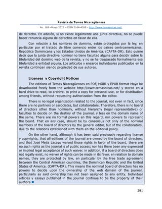 Revista de Temas Nicaragüenses
No. 169 –Mayo 2022 – ISSN 2164-4268 - http://www.temasnicas.net/
291
de derecho. En adición, si no existe legalmente una junta directiva, no se puede
hacer renuncia alguna de derechos en favor de ella.
Con relación a los nombres de dominio, están protegidos por la ley, en
particular por el tratado de libre comercio entre los países centroamericanos,
República Dominicana y los Estados Unidos de América. (CAFTA-DR). Esto quiere
decir que la junta directiva nominal no tiene facultad alguna para decidir sobre la
titularidad del dominio web de la revista, y no se ha traspasado formalmente esa
titularidad a entidad alguna. Los artículos y ensayos individuales publicados en la
revista continúan siendo propiedad de sus autores.
Licenses y Copyright Notices
The editions of Temas Nicaragüenses en PDF, MOBI y EPUB format Mayo be
downloaded freely from the website http://www.temasnicas.net/ y stored en a
hard drive to read, to archive, to print a copy for personal use, or for distribution
among friends, without requesting authorization from the editor.
There is no legal organization related to the journal, not even in fact, since
there are no partners or associates, but collaborators. Therefore, there is no board
of directors other than nominally, without hierarchy (legal representative) or
faculties to decide on the destiny of the journal, y less on the domain name of
the same. There are no formal powers en this regard, nor powers to represent
the board. That en any case, should be by consensus not only of the nominal
members of the board of directors by the general editor, but of the collaborators,
due to the relations established with them en the editorial policy.
On the other hand, although it has been said previously regarding license
y copyrights, that all editions of the journal are owned by the board of directors,
and that José Mejia Lacayo waived those rights in favor of the board, there are
no such rights as the journal is of public access; nor has there been any expressed
or implied legal acceptance of such waiver. in addition, if a board of directors does
not legally exist, no waiver of rights can be made in its favor. en relation to domain
names, they are protected by law, en particular by the free trade agreement
between the Central American countries, the Dominican Republic and the United
States of America. (CAFTA-DR). This means the nominal board of directors has no
powers to decide upon the ownership of the web domain of the journal,
particularly as said ownership has not been assigned to any entity. Individual
articles y essays published in the journal continue to be the property of their
authors.◼
 