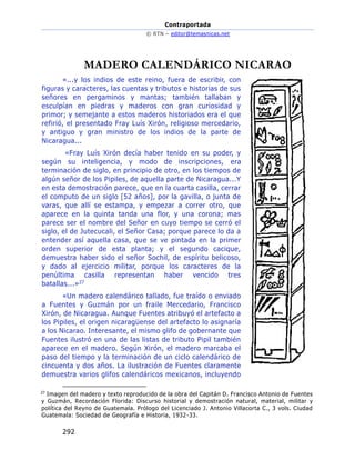 Contraportada
© RTN – editor@temasnicas.net
292
MADERO CALENDÁRICO NICARAO
«...y los indios de este reino, fuera de escribir, con
figuras y caracteres, las cuentas y tributos e historias de sus
señores en pergaminos y mantas; también tallaban y
esculpían en piedras y maderos con gran curiosidad y
primor; y semejante a estos maderos historiados era el que
refirió, el presentado Fray Luís Xirón, religioso mercedario,
y antiguo y gran ministro de los indios de la parte de
Nicaragua...
«Fray Luís Xirón decía haber tenido en su poder, y
según su inteligencia, y modo de inscripciones, era
terminación de siglo, en principio de otro, en los tiempos de
algún señor de los Pipiles, de aquella parte de Nicaragua...Y
en esta demostración parece, que en la cuarta casilla, cerrar
el computo de un siglo [52 años], por la gavilla, o junta de
varas, que allí se estampa, y empezar a correr otro, que
aparece en la quinta tanda una flor, y una corona; mas
parece ser el nombre del Señor en cuyo tiempo se cerró el
siglo, el de Jutecucali, el Señor Casa; porque parece lo da a
entender así aquella casa, que se ve pintada en la primer
orden superior de esta planta; y el segundo cacique,
demuestra haber sido el señor Sochil, de espíritu belicoso,
y dado al ejercicio militar, porque los caracteres de la
penúltima casilla representan haber vencido tres
batallas...»27
«Un madero calendárico tallado, fue traído o enviado
a Fuentes y Guzmán por un fraile Mercedario, Francisco
Xirón, de Nicaragua. Aunque Fuentes atribuyó el artefacto a
los Pipiles, el origen nicaragüense del artefacto lo asignaría
a los Nicarao. Interesante, el mismo glifo de gobernante que
Fuentes ilustró en una de las listas de tributo Pipil también
aparece en el madero. Según Xirón, el madero marcaba el
paso del tiempo y la terminación de un ciclo calendárico de
cincuenta y dos años. La ilustración de Fuentes claramente
demuestra varios glifos calendáricos mexicanos, incluyendo
27
Imagen del madero y texto reproducido de la obra del Capitán D. Francisco Antonio de Fuentes
y Guzmán, Recordación Florida: Discurso historial y demostración natural, material, militar y
política del Reyno de Guatemala. Prólogo del Licenciado J. Antonio Villacorta C., 3 vols. Ciudad
Guatemala: Sociedad de Geografía e Historia, 1932-33.
 