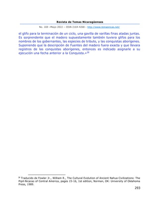 Revista de Temas Nicaragüenses
No. 169 –Mayo 2022 – ISSN 2164-4268 - http://www.temasnicas.net/
293
el glifo para la terminación de un ciclo, una gavilla de varillas finas atadas juntas.
Es sorprendente que el madero supuestamente también tuviera glifos para los
nombres de los gobernantes, las especies de tributo, y las conquistas aborígenes.
Suponiendo que la descripción de Fuentes del madero fuera exacta y que llevara
registros de las conquistas aborígenes, entonces es indicado asignarle a su
ejecución una fecha anterior a la Conquista.»28
28
Traducido de Fowler Jr., William R., The Cultural Evolution of Ancient Nahua Civilizations: The
Pipil-Nicarao of Central America, pages 15-16, 1st edition, Norman, OK: University of Oklahoma
Press, 1989.
 