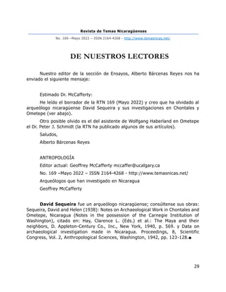 Revista de Temas Nicaragüenses
No. 169 –Mayo 2022 – ISSN 2164-4268 - http://www.temasnicas.net/
29
DE NUESTROS LECTORES
Nuestro editor de la sección de Ensayos, Alberto Bárcenas Reyes nos ha
enviado el siguiente mensaje:
Estimado Dr. McCafferty:
He leído el borrador de la RTN 169 (Mayo 2022) y creo que ha olvidado al
arqueólogo nicaragüense David Sequeira y sus investigaciones en Chontales y
Ometepe (ver abajo).
Otro posible olvido es el del asistente de Wolfgang Haberland en Ometepe
el Dr. Peter J. Schmidt (la RTN ha publicado algunos de sus artículos).
Saludos,
Alberto Bárcenas Reyes
ANTROPOLOGÍA
Editor actual: Geoffrey McCafferty mccaffer@ucalgary.ca
No. 169 –Mayo 2022 – ISSN 2164-4268 - http://www.temasnicas.net/
Arqueólogos que han investigado en Nicaragua
Geoffrey McCafferty
David Sequeira fue un arqueólogo nicaragüense; consúltense sus obras:
Sequeira, David and Helen (1938): Notes on Archaeological Work in Chontales and
Ometepe, Nicaragua (Notes in the possession of the Carnegie Institution of
Washington), citado en: Hay, Clarence L. (Eds.) et al.: The Maya and their
neighbors, D. Appleton-Century Co., Inc., New York, 1940, p. 569. y Data on
archaeological investigation made in Nicaragua. Proceedings, 8, Scientific
Congress, Vol. 2, Anthropological Sciences, Washington, 1942, pp. 123-128.■
 