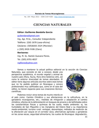 Revista de Temas Nicaragüenses
No. 169 –Mayo 2022 – ISSN 2164-4268 - http://www.temasnicas.net/
31
CIENCIAS NATURALES
Editor: Guillermo Bendaña García
guibendana@gmail.com
Ing. Agr. M.Sc., Consultor Independiente
Teléfono: 2265 2678 (casa-oficina)
Celulares: (505)8265 2524 (Movistar)
y (505) 8426 9186 (Claro)
Revisores:
Ing. M. Sc. Ramón Guevara Flores.
Tel. (505) 8701-8037
rsgflores@yahoo.com
Vamos a mantener la actual política editorial en la sección de Ciencias
Naturales, que consiste en dar a conocer, desde una
perspectiva académica, el mundo vegetal y animal de
nuestro país (flora, fauna, flora etno-botánica útil), así
como la anterior diversidad de temas abordados. El
editor tiene algunos artículos escritos sobre esos temas
que no he podido publicar en Nicaragua y conoce
profesionales muy calificados que, como en el caso del
editor, no tienen espacios para sus creaciones técnico-
científicas.
Podemos incluir otros temas de mucho interés en
el país como: Cambio Climático y sus afectaciones en la caficultura, en la
ganadería nicaragüense, etc.; medidas de mitigación y adaptación al cambio
climático; efectos de la deforestación en bosques de pinares o de latifoliadas sobre
las características físicas y químicas de los suelo; medio ambiente: ej. los
humedales de San Miguelito o los manglares del Estero Real y su importancia
medio-ambiental; turismo rural: ventajas, desventajas; métodos de medición de
la afectación por sequía en el corredor seco; alternativas agrícolas y ganaderas
en las zonas secas; seguridad alimentaria; los suelos de Nicaragua: degradación,
 