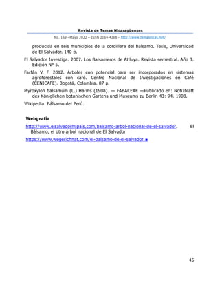 Revista de Temas Nicaragüenses
No. 169 –Mayo 2022 – ISSN 2164-4268 - http://www.temasnicas.net/
45
producida en seis municipios de la cordillera del bálsamo. Tesis, Universidad
de El Salvador. 140 p.
El Salvador Investiga. 2007. Los Balsameros de Atiluya. Revista semestral. Año 3.
Edición N° 5.
Farfán V. F. 2012. Árboles con potencial para ser incorporados en sistemas
agroforestales con café. Centro Nacional de Investigaciones en Café
(CENICAFE). Bogotá, Colombia. 87 p.
Myroxylon balsamum (L.) Harms (1908). — FABACEAE —Publicado en: Notizblatt
des Königlichen botanischen Gartens und Museums zu Berlin 43: 94. 1908.
Wikipedia. Bálsamo del Perú.
Webgrafía
http://www.elsalvadormipais.com/balsamo-arbol-nacional-de-el-salvador. El
Bálsamo, el otro árbol nacional de El Salvador
https://www.wegerichnat.com/el-balsamo-de-el-salvador ■
 