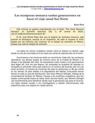 Las mariposas monarca tardan generaciones en hacer el viaje anual Sur-Norte
© Katie Peek – editor@temasnicas.net
–
46
Las mariposas monarca tardan generaciones en
hacer el viaje anual Sur-Norte
Katie Peek
Este artículo se publicó originalmente con el título "The Great Monarch
Odyssey" en Scientific American 326, 3, 84 (marzo de 2022).
doi:10.1038/cientificamerican0322-84
El Dr. Jean-Michel Maes dice que la especie de mariposa monarca, está
prsente en Nicaragua, aunque no es migratoria. No sabe si ocupara el nicho
dejado por las monarca que inviernan en el bosque de oyameles en México,
bosque que está en peligro de extinsión.
Los datos de ciencia ciudadana revelan cómo la especie en declive viaja
desde su sitio de invernada en el sur hasta sus zonas de reproducción en el norte`
Es primavera y las monarcas están en movimiento. Cada año, las mariposas
abandonan sus densos grupos de invierno cerca de la Ciudad de México y se
dirigen a las latitudes del norte. Se necesitarán cuatro meses y tres generaciones
para llegar allí. Una vez que lleguen, las mariposas se ocuparán de impulsar su
compañía lo suficiente como para sobrevivir el invierno del próximo año. Es una
tarea de Sísifo: el número de monarcas del este ha disminuido un 80 por ciento
en los últimos 20 años debido a la degradación del hábitat (incluyendo menos
flores) en toda su área de distribución, dice Iman Momeni-Dehaghi, bióloga de la
Universidad de Carleton en Ottawa. Ingrese a los científicos ciudadanos, que han
estado construyendo bases de datos como Journey North, que Momeni-Dehaghi
usó recientemente para identificar dónde nace la generación que pasa el invierno.
Los datos podrían ayudar a los investigadores a diseñar intervenciones más
específicas para una especie en rápido declive.
 