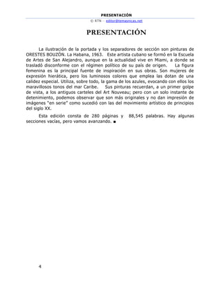 PRESENTACIÓN
© RTN – editor@temasnicas.net
4
PRESENTACIÓN
La ilustración de la portada y los separadores de sección son pinturas de
ORESTES BOUZÓN. La Habana, 1963. Este artista cubano se formó en la Escuela
de Artes de San Alejandro, aunque en la actualidad vive en Miami, a donde se
trasladó disconforme con el régimen político de su país de origen. La figura
femenina es la principal fuente de inspiración en sus obras. Son mujeres de
expresión hierática, pero los luminosos colores que emplea las dotan de una
calidez especial. Utiliza, sobre todo, la gama de los azules, evocando con ellos los
maravillosos tonos del mar Caribe. Sus pinturas recuerdan, a un primer golpe
de vista, a los antiguos carteles del Art Nouveau; pero con un solo instante de
detenimiento, podemos observar que son más originales y no dan impresión de
imágenes “en serie” como sucedió con las del movimiento artístico de principios
del siglo XX.
Esta edición consta de 280 páginas y 88,545 palabras. Hay algunas
secciones vacías, pero vamos avanzando. ■
 