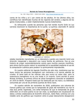 Revista de Temas Nicaragüenses
No. 169 –Mayo 2022 – ISSN 2164-4268 - http://www.temasnicas.net/
53
ciento de los niños y al 1 por ciento de los adultos. En los últimos años, los
científicos han identificado muchas de las regiones del cerebro y algunos de los
genes involucrados, y están implementando nuevos tratamientos.
Es refrescante cuando las personas que han tenido mucho éxito en sus
carreras reconocen la importancia de la suerte. La química Jeannette M. García
estaba mezclando ingredientes en un laboratorio cuando una reacción tomó una
dirección inesperada y descubrió una nueva familia de polímeros. Esa es una
historia de origen sorprendentemente común para muchos avances científicos,
pero ahora García quiere reducir la necesidad de la casualidad mediante el uso de
la computación cuántica para predecir lo químicamente impredecible.
En nuestro editorial de Agenda Científica de este mes, mostramos que las
leyes contra las personas transgénero son contrarias a la ciencia además de
crueles. El tema está en las noticias más que nunca en estos días, pero la
experiencia transgénero no es una moda ni un invento. Como escribe el autor
Brandy Schillace, la primera clínica de salud transgénero conocida se estableció
en 1919 en Berlín. Prosperó hasta que fue destruido por los nazis y su biblioteca
consumida por una de las primeras quemas de libros nazis.
En nuestra edición de noviembre de 2020, publicamos una columna de
Ciencia gráfica que revela que la temporada de gripe del hemisferio sur fue la
más leve jamás registrada, una señal temprana de que la temporada de gripe
2020-2021 en el norte podría no ser tan mala. La diseñadora de visualización de
datos y artista colaboradora de Scientific American, Katie Peek, continúa con una
notable serie de gráficos que muestran cómo la gripe básicamente desapareció
 