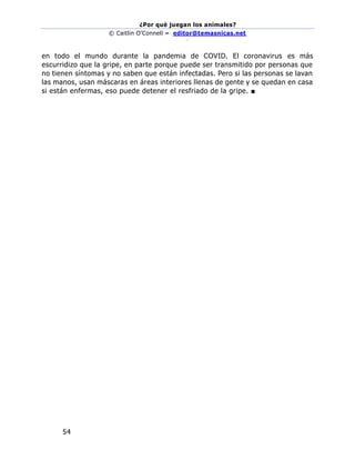 ¿Por qué juegan los animales?
© Caitlin O’Connell – editor@temasnicas.net
–
54
en todo el mundo durante la pandemia de COVID. El coronavirus es más
escurridizo que la gripe, en parte porque puede ser transmitido por personas que
no tienen síntomas y no saben que están infectadas. Pero si las personas se lavan
las manos, usan máscaras en áreas interiores llenas de gente y se quedan en casa
si están enfermas, eso puede detener el resfriado de la gripe. ■
 
