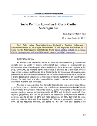 Revista de Temas Nicaragüenses
No. 169 –Mayo 2022 – ISSN 2164-4268 - http://www.temasnicas.net/
57
Socio Política Actual en la Costa Caribe
Nicaragüense
Yuri Zapata Webb, MA
15 y 16 de Junio del 2012
Foro Taller sobre Acompañamiento Pastoral a Pueblos Indígenas y
Afrodescendientes en Nicaragua, Universidad De Las Regiones Autónomas de la
Costa Caribe Nicaragüense (URACCAN), título Socio política actual en la Costa
Caribe nicaragüense: vulnerabilida social, ingobernabilidad y anarquía
I) INTRODUCCIÓN
En el marco del desarrollo de las acciones de la universidad, y tratando de
cumplir con su visión y misión institucional que señalan la construcción de
ciudadanías interculturales para el fortalecimiento de la autonomía regional y del
país, URACCAN, de manera permanente hace el análisis de la situación que se
vive en las regiones autónomas de la Costa Caribe de Nicaragua, observando con
preocupación el alto nivel de deterioro de las condiciones de vida de la población
y el alto desencanto social ante la marcha del sistema autonómico en su estructura
formal. Es decir hay una alta vulnerabilidad social y pocas esperanzas de un
desarrollo humano con identidad.
Nuestra área geográfica, hoy llamada Costa Caribe con su diversidad étnica
y profunda riqueza cultural al tener dos pueblos afrodescendientes (Black-Creoles
y Garífunas), tres pueblos indígenas (Ramas, Sumu-Mayangnas y Miskitus) y un
pueblo mestizo, ocupa aproximadamente el 52% del territorio nacional. Este
espacio geográfico, aun con los problemas de desarrollo y de pobreza y extrema
pobreza, aporta al país el 35% del hato ganadero, el 23% del total del área
agrícola, más del 80% del área forestal, el 70% de la producción pesquera, el
60% de los recursos mineros, así como 45 mil km2 con alto potencial de
 