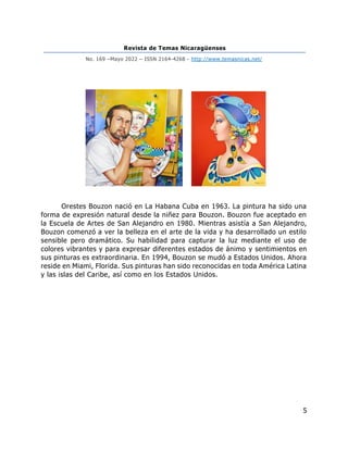 Revista de Temas Nicaragüenses
No. 169 –Mayo 2022 – ISSN 2164-4268 - http://www.temasnicas.net/
5
Orestes Bouzon nació en La Habana Cuba en 1963. La pintura ha sido una
forma de expresión natural desde la niñez para Bouzon. Bouzon fue aceptado en
la Escuela de Artes de San Alejandro en 1980. Mientras asistía a San Alejandro,
Bouzon comenzó a ver la belleza en el arte de la vida y ha desarrollado un estilo
sensible pero dramático. Su habilidad para capturar la luz mediante el uso de
colores vibrantes y para expresar diferentes estados de ánimo y sentimientos en
sus pinturas es extraordinaria. En 1994, Bouzon se mudó a Estados Unidos. Ahora
reside en Miami, Florida. Sus pinturas han sido reconocidas en toda América Latina
y las islas del Caribe, así como en los Estados Unidos.
 