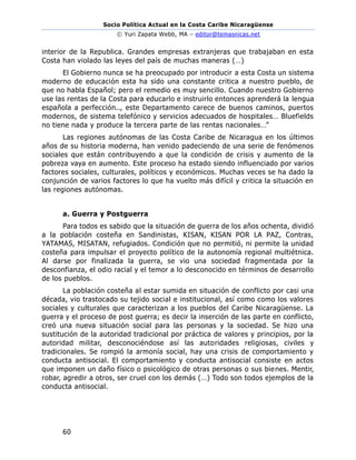Socio Política Actual en la Costa Caribe Nicaragüense
© Yuri Zapata Webb, MA – editor@temasnicas.net
60
interior de la Republica. Grandes empresas extranjeras que trabajaban en esta
Costa han violado las leyes del país de muchas maneras (…)
El Gobierno nunca se ha preocupado por introducir a esta Costa un sistema
moderno de educación esta ha sido una constante critica a nuestro pueblo, de
que no habla Español; pero el remedio es muy sencillo. Cuando nuestro Gobierno
use las rentas de la Costa para educarlo e instruirlo entonces aprenderá la lengua
española a perfección.., este Departamento carece de buenos caminos, puertos
modernos, de sistema telefónico y servicios adecuados de hospitales… Bluefields
no tiene nada y produce la tercera parte de las rentas nacionales…”
Las regiones autónomas de las Costa Caribe de Nicaragua en los últimos
años de su historia moderna, han venido padeciendo de una serie de fenómenos
sociales que están contribuyendo a que la condición de crisis y aumento de la
pobreza vaya en aumento. Este proceso ha estado siendo influenciado por varios
factores sociales, culturales, políticos y económicos. Muchas veces se ha dado la
conjunción de varios factores lo que ha vuelto más difícil y critica la situación en
las regiones autónomas.
a. Guerra y Postguerra
Para todos es sabido que la situación de guerra de los años ochenta, dividió
a la población costeña en Sandinistas, KISAN, KISAN POR LA PAZ, Contras,
YATAMAS, MISATAN, refugiados. Condición que no permitió, ni permite la unidad
costeña para impulsar el proyecto político de la autonomía regional multiétnica.
Al darse por finalizada la guerra, se vio una sociedad fragmentada por la
desconfianza, el odio racial y el temor a lo desconocido en términos de desarrollo
de los pueblos.
La población costeña al estar sumida en situación de conflicto por casi una
década, vio trastocado su tejido social e institucional, así como como los valores
sociales y culturales que caracterizan a los pueblos del Caribe Nicaragüense. La
guerra y el proceso de post guerra; es decir la inserción de las parte en conflicto,
creó una nueva situación social para las personas y la sociedad. Se hizo una
sustitución de la autoridad tradicional por práctica de valores y principios, por la
autoridad militar, desconociéndose así las autoridades religiosas, civiles y
tradicionales. Se rompió la armonía social, hay una crisis de comportamiento y
conducta antisocial. El comportamiento y conducta antisocial consiste en actos
que imponen un daño físico o psicológico de otras personas o sus bienes. Mentir,
robar, agredir a otros, ser cruel con los demás (…) Todo son todos ejemplos de la
conducta antisocial.
 