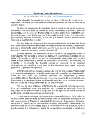 Revista de Temas Nicaragüenses
No. 169 –Mayo 2022 – ISSN 2164-4268 - http://www.temasnicas.net/
61
Esta situación ha conducido a que se den conflictos de convivencia y
seguridad ciudadana por una inserción social sin procesos de restauración de la
armonía social.
Es decir, la superación del conflicto para la construcción de la incipiente
democracia en Nicaragua se realizó en forma simultánea y paralela, pero no
coordinada, con procesos de transformación social y económica. Probablemente
hay que buscar en las limitaciones de la interrelación entre estos dos elementos,
pacificación y reforma económica, el sustrato que alimenta formas específicas de
violencia a nivel familiar y social.
Por otro lado, se plantea que hay un comportamiento antisocial que toma
sus raíces en los ambientes familiares, las características personales, ambiente de
pobreza y el contexto social, elementos que llevan a que se de cierta influencia
en crear y mantener un comportamiento antisocial.
En este sentido, los miembros de una sociedad de posguerra como la
nicaragüense han cargado la tensión de sobrevivir experiencias dolorosas en sus
vidas enfrentando un difícil proceso de readaptación psico-social que permita
crear nuevos parámetros y valores de convivencia no violenta. No obstante, es
evidente el crecimiento de diversas formas de violencia en la sociedad
nicaragüense se identifica como uno de los elementos que mayor angustia
produce a la población en general.
El fenómeno siempre más generalizado de vivir en una sociedad “pacificada”
y al mismo tiempo violenta, se vuelve un tema de alta prioridad para la población,
quien lo vive como un problema cotidiano de inseguridad y temor
desestabilizadores. Además, la violencia representa claramente un obstáculo para
los esfuerzos e inversiones hacia un desarrollo centrado en la persona humana y
con una visión de futuro, generando así un círculo vicioso.
Por eso, es clave entender el fenómeno de la violencia contemporánea en
toda su complejidad. Ante una realidad tan compleja es necesario tener la
capacidad de diseñar políticas y programas que se ajusten en forma precisa al
perfil de la realidad que pretenden transformar.
Lo que aparece siempre más claramente es que el fenómeno de la violencia
en situaciones post-conflicto es interpretable como un fenómeno multicausal. De
allí surgen cuatro enfoques: la necesidad de: i) entender los patrones histórico-
culturales; ii) identificar los factores de exclusión y marginación, iii) entender las
consecuencias de la precariedad social e incertidumbre hacia el futuro, que se
puede atribuir a la naturaleza y pauta de los cambios económicos y sociales de
 