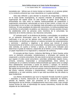 Socio Política Actual en la Costa Caribe Nicaragüense
© Yuri Zapata Webb, MA – editor@temasnicas.net
62
sociedades pos - bélicas que al mismo tiempo se insertan en un proceso global;
iv) la conducta antisocial que crean desordenes en la gobernabilidad.
Ante esta reflexión y para abordar la situación de inseguridad y violencia
en la Costa Caribe nicaragüense, se requiere entender el paradigma de la
organización del capital social. En este sentido el capital social indígena y
afrocaribeño era visto como un sistema institucionalizado de cooperación y
organización comunitaria, estructurado en torno al bien común, al buen vivir en
la comunidad, al vivir en paz y con dignidad, todo articulado a sus reivindicaciones
históricas. En este paradigma de desarrollo comunitario, la institucionalidad base
es la familia, la comunidad y la palabra. Las relaciones y vínculos sociales incluyen
los establecidos entre las personas como miembros de la comunidad, las
relaciones de la familia extensa y las relaciones comunales.
El “contrato social” en la dinámica de familias y comunidades, se constituye
en un elemento dinamizador como de “contrato social”. Este contrato es
reafirmado a su vez por las iglesias como instituciones, por las autoridades
tradicionales y la familia que imponen un sistema normativo de comportamientos
y sanciones – positivas y negativas y de valores que marcan el propio
funcionamiento de la familia y de la comunidad. Precisamente el cumplimiento de
este contrato, en cuanto a normas y valores, se toma como indicador para
determinar el grado de madurez y desarrollo de la familia y la comunidad y juega
un papel importante en la negociación y resolución de conflictos.
El concepto del Bien Común, Collective Well Being, el Yamni Iwanka, actúa
como un elemento articulador, complementario y orientador del sistema de
cooperación y armonía comunitaria. De esta noción se derivan principios y valores
que regulan el orden social comunitario: autoridad, solidaridad, respeto mutuo,
armonía, consenso, reciprocidad y corresponsabilidad. Estos valores se
constituyen en un sistema normativo institucionalizado que opera como un código
ético debidamente sancionado a través de premios y castigos. En términos
generales los factores que se identifican como distorsionadores o erosionadores
del capital social acumulado son los que atentan contra los elementos constitutivo
del mismo –valores, principios y características-, infringen el contrato social
establecido y, en caso extremo, como lo que está ocurriendo hoy día afecta su
base fundacional.
Los efectos devastadores que tuvo la migración forzada durante la guerra
– asociados a muerte, destrucción de comunidades, separación de familias,
pérdida de haberes- están aún presentes en la memoria colectiva. La
desintegración de las familias, el desplazamiento hacia otras zonas, trajo consigo
nuevas formas de vida, el aprendizaje de nuevas costumbres, muchas de ellas
alejadas de las tradicionales.
 