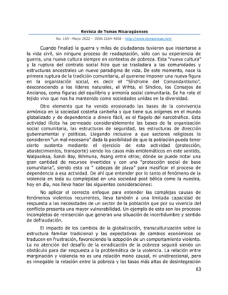 Revista de Temas Nicaragüenses
No. 169 –Mayo 2022 – ISSN 2164-4268 - http://www.temasnicas.net/
63
Cuando finalizó la guerra y miles de ciudadanos tuvieron que insertarse a
la vida civil, sin ninguno proceso de readaptación, sólo con su experiencia de
guerra, una nueva cultura siempre en contextos de pobreza. Esta “nueva cultura”
y la ruptura del contrato social hizo que se trasladara a las comunidades y
estructuras ancestrales un nuevo paradigma de vida. De este momento, nace la
primera ruptura de la tradición comunitaria, al quererse imponer una nueva figura
en la organización social, es decir el “Síndrome del Comandantismo”,
desconociendo a los líderes naturales, el Wihta, el Síndico, los Consejos de
Ancianos, como figuras del equilibrio y armonía social comunitaria. Se ha roto el
tejido vivo que nos ha mantenido como sociedades unidas en la diversidad.
Otro elemento que ha venido erosionado las bases de la convivencia
armónica en la sociedad costeña caribeña y que tiene sus orígenes en el mundo
globalizado y de dependencia a dinero fácil, es el flagelo del narcotráfico. Esta
actividad ilícita ha permeado considerablemente las bases de la organización
social comunitaria, las estructuras de seguridad, las estructuras de dirección
gubernamental y políticas. Llegando inclusive a que sectores religiosos lo
consideren “un mal necesario” dada la posibilidad de que la población pueda tener
cierto sustento mediante el ejercicio de esta actividad (protección,
abastecimientos, transporte) siendo los casos más emblemáticos en este sentido,
Walpasiksa, Sandi Bay, Bihmuna, Asang entre otros; dónde se puede notar una
gran cantidad de recursos invertidos y con una “protección social de base
comunitaria”, siendo esto ya “ cabezas de playa” para masificar el proceso de
dependencia a esa actividad. De ahí que entender por lo tanto el fenómeno de la
violencia en toda su complejidad en una sociedad post bélica como la nuestra,
hoy en día, nos lleva hacer las siguientes consideraciones:
No aplicar el correcto enfoque para entender las complejas causas de
fenómenos violentos recurrentes, lleva también a una limitada capacidad de
respuesta a las necesidades de un sector de la población que por su vivencia del
conflicto presenta una mayor vulnerabilidad. Un ejemplo de esto son los procesos
incompletos de reinserción que generan una situación de incertidumbre y sentido
de defraudación.
El impacto de los cambios de la globalización, transculturización sobre la
estructura familiar tradicional y las expectativas de cambios económicos se
traducen en frustración, favoreciendo la adopción de un comportamiento violento.
La no atención del desafío de la erradicación de la pobreza seguirá siendo un
obstáculo para dar respuesta a la problemática de la violencia. La relación entre
marginación y violencia no es una relación mono causal, ni unidireccional, pero
es innegable la relación entre la pobreza y las tasas más altas de desintegración
 