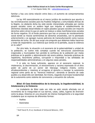 Socio Política Actual en la Costa Caribe Nicaragüense
© Yuri Zapata Webb, MA – editor@temasnicas.net
64
familiar y hay una cierta relación entre ésta y el aumento de comportamientos
delictivos.
La ley 445 esencialmente es el marco jurídico de excelencia que apunta a
las reivindicaciones sociales para los Pueblos indígenas y comunidades étnicas de
la Región, no obstante dicha ley está siendo interpretada utilizadas por ciertos
grupos sociales como un asidero legal que impulsa el establecimiento de
elementos clasistas desarrolladas en siglos pasados (grupos sociales con mayores
derechos sobre otros) lo que en parte se traduce a estas manifestaciones sociales
de forma negativa. En el fondo pareciera que hay un proceso de reordenamiento
social donde se mezcla sentimientos de derechos ancestrales, con lo planteado
anteriormente y se agregan nuevos patrones de transculturización como nuevos
elementos de lucha. De ahí que surge una pregunta que debemos todos hacernos
y tratar de responderla: ¿Lo violencia que vemos en la pantalla, causa la violencia
en la calle?5
Por otro lado, la situación o el escenario de la gobernabilidad y unidad de
la población, se vuelve más complejo cuando las estructuras autonómicas
(regionales y municipales) han perdido la confianza de la población por malas
prácticas en la gestión y administración del erario público, haciendo prácticas de
nepotismo, favoritismo político, corrupción e impunidad a los señalados de
responsabilidades administrativas y en algunos casos penales.
Y si esto no fuese suficiente, aparece en el escenario regional, la
intolerancia, la discriminación, el etnocentrismo y racismo expresado en el etno
poder de parte de un sector del liderazgo indígena miskitu contra
afrodescendientes y mestizos al arrogarse el derecho a manejar la autonomía
regional como parte de su “herencia histórica”; obviando el derecho de cada
pueblo a su desarrollo con identidad. Así mismo, negando el principio fundamental
de la autonomía como sistema de convivencia y encuentro de culturas.
Bilwi: El Caso Emblemático de la Anarquía, la Ingobernabilidad, la
Intolerancia y la Violencia
La ciudadanía de Bilwi cada vez más se está viendo afectada con el
incremento de la inseguridad en sus barrios, casas, calles, lugares de diversión
como la playa. Estamos en una situación de intenso hostigamiento a la seguridad
ciudadana que se expresa de diferentes formas:
Asaltos
Asesinatos
5
Stoff David M, Et al, Handbook of Antisocial Behavior, 1997.
 