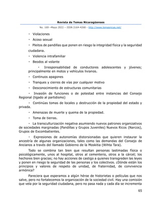Revista de Temas Nicaragüenses
No. 169 –Mayo 2022 – ISSN 2164-4268 - http://www.temasnicas.net/
65
Violaciones
Acoso sexual
Pleitos de pandillas que ponen en riesgo la integridad física y la seguridad
ciudadana.
Violencia intrafamiliar
Beodos al volante
Irresponsabilidad de conductores adolescentes y jóvenes;
principalmente en motos y vehículos livianos.
Continuos apagones
Tranques y cierres de vías por cualquier motivo
Desconocimiento de estructuras comunitarias
Invasión de funciones o de potestad entre instancias del Consejo
Regional (ligado al partidismo)
Continúas tomas de locales y destrucción de la propiedad del estado y
privada.
Amenazas de muerte y quema de la propiedad.
Toma de tierras.
La transculturización negativa asumiendo nuevos patrones organizativos
de sociedades marginadas (Pandillas y Grupos Juveniles) Nuevos Ricos (Narcos),
Grupos de Excombatientes.
Expresiones de autonomías distorsionadas que quieren instaurar la
ancestría de algunas organizaciones, tales como las demandas del Consejo de
Ancianos a través del llamado Gobierno de la Moskitia (Wihta Tara).
Todo se combina tan bien que resultan personas lastimadas física o
psicológicamente, unos al hospital, otros al cementerio, otros a la cárcel; los
hechores bien gracias; no hay acciones de castigo a quienes transgreden las leyes
y ponen en riesgo la seguridad de las personas y los colectivos. ¿Dónde están los
principios y valores de respeto de unidad, de fraternidad, de convivencia
armónica?
Pareciera que esperamos a algún héroe de historietas o películas que nos
salve, pero no fortalecemos la organización de la sociedad civil. Hay una comisión
que vela por la seguridad ciudadana, pero no pasa nada y cada día se incrementa
 
