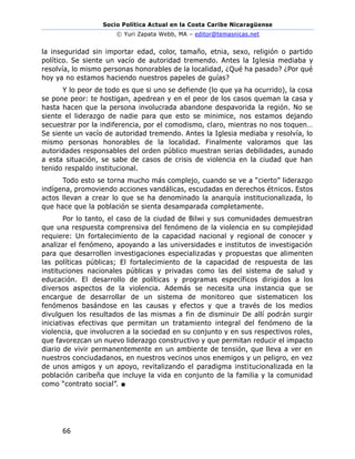 Socio Política Actual en la Costa Caribe Nicaragüense
© Yuri Zapata Webb, MA – editor@temasnicas.net
66
la inseguridad sin importar edad, color, tamaño, etnia, sexo, religión o partido
político. Se siente un vacío de autoridad tremendo. Antes la Iglesia mediaba y
resolvía, lo mismo personas honorables de la localidad, ¿Qué ha pasado? ¿Por qué
hoy ya no estamos haciendo nuestros papeles de guías?
Y lo peor de todo es que si uno se defiende (lo que ya ha ocurrido), la cosa
se pone peor: te hostigan, apedrean y en el peor de los casos queman la casa y
hasta hacen que la persona involucrada abandone despavorida la región. No se
siente el liderazgo de nadie para que esto se minimice, nos estamos dejando
secuestrar por la indiferencia, por el comodismo, claro, mientras no nos toquen…
Se siente un vacío de autoridad tremendo. Antes la Iglesia mediaba y resolvía, lo
mismo personas honorables de la localidad. Finalmente valoramos que las
autoridades responsables del orden público muestran serias debilidades, aunado
a esta situación, se sabe de casos de crisis de violencia en la ciudad que han
tenido respaldo institucional.
Todo esto se torna mucho más complejo, cuando se ve a “cierto” liderazgo
indígena, promoviendo acciones vandálicas, escudadas en derechos étnicos. Estos
actos llevan a crear lo que se ha denominado la anarquía institucionalizada, lo
que hace que la población se sienta desamparada completamente.
Por lo tanto, el caso de la ciudad de Bilwi y sus comunidades demuestran
que una respuesta comprensiva del fenómeno de la violencia en su complejidad
requiere: Un fortalecimiento de la capacidad nacional y regional de conocer y
analizar el fenómeno, apoyando a las universidades e institutos de investigación
para que desarrollen investigaciones especializadas y propuestas que alimenten
las políticas públicas; El fortalecimiento de la capacidad de respuesta de las
instituciones nacionales públicas y privadas como las del sistema de salud y
educación. El desarrollo de políticas y programas específicos dirigidos a los
diversos aspectos de la violencia. Además se necesita una instancia que se
encargue de desarrollar de un sistema de monitoreo que sistematicen los
fenómenos basándose en las causas y efectos y que a través de los medios
divulguen los resultados de las mismas a fin de disminuir De allí podrán surgir
iniciativas efectivas que permitan un tratamiento integral del fenómeno de la
violencia, que involucren a la sociedad en su conjunto y en sus respectivos roles,
que favorezcan un nuevo liderazgo constructivo y que permitan reducir el impacto
diario de vivir permanentemente en un ambiente de tensión, que lleva a ver en
nuestros conciudadanos, en nuestros vecinos unos enemigos y un peligro, en vez
de unos amigos y un apoyo, revitalizando el paradigma institucionalizada en la
población caribeña que incluye la vida en conjunto de la familia y la comunidad
como “contrato social”. ■
 
