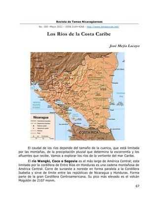 Revista de Temas Nicaragüenses
No. 169 –Mayo 2022 – ISSN 2164-4268 - http://www.temasnicas.net/
67
Los Ríos de la Costa Caribe
José Mejía Lacayo
El caudal de los ríos depende del tamaño de la cuenca, que está limitada
por las montañas, de la precipitación pluvial que determina la escorrentía y los
afluentes que recibe. Vamos a explorar los ríos de la vertiente del mar Caribe.
El río Wangki, Coco o Segovia es el más largo de América Central; esta
limitado por la cordillera de Entre Ríos en Honduras es una cadena montañosa de
América Central. Corre de suroeste a noreste en forma paralela a la Cordillera
Isabelia y sirve de límite entre las repúblicas de Nicaragua y Honduras. Forma
parte de la gran Cordillera Centroamericana. Su pico más elevado es el volcán
Mogotón de 2107 msnm.
 