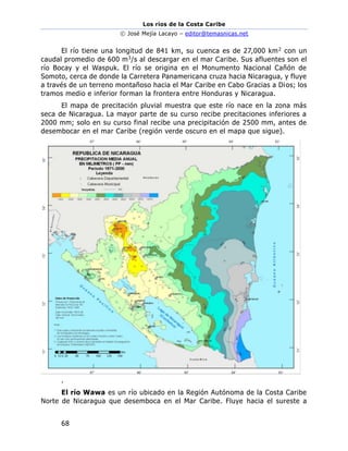 Los ríos de la Costa Caribe
© José Mejía Lacayo – editor@temasnicas.net
68
El río tiene una longitud de 841 km, su cuenca es de 27,000 km2 con un
caudal promedio de 600 m3/s al descargar en el mar Caribe. Sus afluentes son el
río Bocay y el Waspuk. El río se origina en el Monumento Nacional Cañón de
Somoto, cerca de donde la Carretera Panamericana cruza hacia Nicaragua, y fluye
a través de un terreno montañoso hacia el Mar Caribe en Cabo Gracias a Dios; los
tramos medio e inferior forman la frontera entre Honduras y Nicaragua.
El mapa de precitación pluvial muestra que este río nace en la zona más
seca de Nicaragua. La mayor parte de su curso recibe precitaciones inferiores a
2000 mm; solo en su curso final recibe una precipitación de 2500 mm, antes de
desembocar en el mar Caribe (región verde oscuro en el mapa que sigue).
.
El río Wawa es un río ubicado en la Región Autónoma de la Costa Caribe
Norte de Nicaragua que desemboca en el Mar Caribe. Fluye hacia el sureste a
 