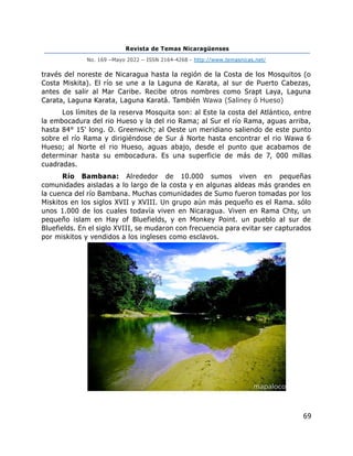 Revista de Temas Nicaragüenses
No. 169 –Mayo 2022 – ISSN 2164-4268 - http://www.temasnicas.net/
69
través del noreste de Nicaragua hasta la región de la Costa de los Mosquitos (o
Costa Miskita). El río se une a la Laguna de Karata, al sur de Puerto Cabezas,
antes de salir al Mar Caribe. Recibe otros nombres como Srapt Laya, Laguna
Carata, Laguna Karata, Laguna Karatá. También Wawa (Saliney ó Hueso)
Los límites de la reserva Mosquita son: al Este la costa del Atlántico, entre
la embocadura del rio Hueso y la del rio Rama; al Sur el río Rama, aguas arriba,
hasta 84° 15' long. O. Greenwich; al Oeste un meridiano saliendo de este punto
sobre el río Rama y dirigiéndose de Sur á Norte hasta encontrar el rio Wawa 6
Hueso; al Norte el rio Hueso, aguas abajo, desde el punto que acabamos de
determinar hasta su embocadura. Es una superficie de más de 7, 000 millas
cuadradas.
Río Bambana: Alrededor de 10.000 sumos viven en pequeñas
comunidades aisladas a lo largo de la costa y en algunas aldeas más grandes en
la cuenca del río Bambana. Muchas comunidades de Sumo fueron tomadas por los
Miskitos en los siglos XVII y XVIII. Un grupo aún más pequeño es el Rama. sólo
unos 1.000 de los cuales todavía viven en Nicaragua. Viven en Rama Chty, un
pequeño islam en Hay of Bluefields, y en Monkey Point. un pueblo al sur de
Bluefields. En el siglo XVIII, se mudaron con frecuencia para evitar ser capturados
por miskitos y vendidos a los ingleses como esclavos.
 