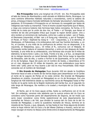 Los ríos de la Costa Caribe
© José Mejía Lacayo – editor@temasnicas.net
70
Río Prinzapolka tiene una longitud de 273,45 km. Rio Prinzapolka está
al lado de Llanos de Alamikamba y está ubicado en Atlántico Norte, Nicaragua. La
zona contiene diferentes hábitats naturales o ecosistemas, como la sabana de
pinos, el bosque trópico húmedo latifoliado (la llamada ‘pluvioselva’), bambuzales,
pantanos. El Prinzawala ó Prinzapulca es un hermoso río navegable por botes de
indígenas casi hasta su manantial. Tiene el mismo caudal importante que el Wawa,
y riega una comarca todavía más hermosa bajo todos conceptos. Se forma, á 15
millas de la costa por la unión de dos ríos, el Toaka ~ el Toongla, que llevan el
nombre de las dos principales tribus que ocupar la region donde uacen. Uno y
otro reciben un sinnúmero de riachuelos, entre los c.uales se notan : por el Toaka,
el Okonwass (izquierda), el Bak· nac y el Sung,ung ~derecha), y, por el Toongla:
el Pecali, el Yowy~ Digitized by Goog le - 115 - (izquierda), y, á la derecha; el
Woolawass, el Piakosmaya, á la embocadura del cual hay fuentes termales, y, en
fin, el Coorata. A una milla de la confluencia de ambos rios se desprende, á la
izquierda, el Walpasiksa, que,¡, 10 millas al N., comunica con el Walpala. El
Prinzawala recibe todavía el Laweera (derecha), y entra al mar despues de haber
formado, á una milla de su embocadura, una hermosa isla circular de 8 millas de
diámetro; la barra tiene 1 piés y es mala. Frente á la isla, y al Sur, .se desprende
de la márgen derecha un canal llamado Quámbilo. Este forma luego la lagunilla
de Ahseybila, sale de ella, y vuelve a formar la de Quamwatla, en la cual recibe
el rio de Sunglaya. Sigue de¡:pues con el nombre de Sooko, y desemboca al fin
en e1 mar, despues de 15 millas de trayecto, por una embocadura cuya barra
tiene solo i piés; pero es muy buena y por eso es muy frecuentada. Está mejor
conocida con el nombre de Vancloogh
El Río Grande de Matagalpa fluye durante 430 km desde la Cordillera
Dariense hacia el este a través de las tierras bajas para desembocar en el Caribe
al norte de la Laguna de Perlas en la costa central. Río Grande de Matagalpa
(Awaltara en miskito, Ucumulalí en Matagalpa) es un río de Nicaragua. Con una
longitud de 430 kilómetros desde su nacimiento cerca de Matagalpa hasta el Mar
Caribe en la parte norte de la Región Autónoma del Caribe Sur, es el segundo río
más largo de Nicaragua. Da nombre a la ciudad y municipio de La Cruz de Río
Grande.
Al Norte, por el río Coco aguas arriba, hasta su confluencia con el río de
Yalí. Sin embargo, veremos más adelante que la cuenca entera del río Coco se
considera como haciendo parte del departamento de Segovia, de tal modo que
sería mejor considerar como límite septentrional de este departamento las
montañas de Yeluca y de Yali, que dividen la cuenca del río Coco de la del río
Grande de Matagalpa; y como la susodicha montaña de Yeluca, termina en la
meseta de los Teucos, y que, después, no hay hasta el mar línea alguna de división
entre la hoya inferior del río Coco y la del Wawa (Saliney o Hueso), sería tal vez
mejor escoger el mismo río Wawa como límite entre el departamento de Matagalpa
 