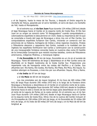 Revista de Temas Nicaragüenses
No. 169 –Mayo 2022 – ISSN 2164-4268 - http://www.temasnicas.net/
71
y el de Segovia, hasta la mesa de los Teucos, y después el límite seguiría la
montaña de Yeluca, pasando por el cerro Vamblón, el cerro de Quá y la montaña
de Yalí, hasta el Moropotente.
En el extremo sur, el río San Juan fluye durante 124 millas (200 km) desde
el lago Nicaragua hacia el Caribe en la esquina norte de Costa Rica. El Río San
Juan en su origen se conoció como “El Desaguadero” cuando conquistadores y
colonizadores españoles lo descubrieron en 1525. Dada su importancia del río que
se conectaba a través del Lago de Nicaragua y otros ríos con el Mar Caribe, los
conquistadores españoles fundaron San Carlos, iniciando un comercio con las
provincias de La Habana, Cartagena de Indias y otras regiones insulares. Piratas
y filibusteros atacaron y saquearon San Carlos, sumado a la rivalidad con los
ingleses los españoles fortificaron San Carlos y continuaron con la construcción
de una inexpugnable fortaleza conocida hasta en nuestros días como El Castillo
de la Inmaculada Concepción que resistió muchas batallas, contra de filibusteros
americanos, indígenas Miskitus, y monarquía inglesa
El río Escondido de 89 km de largo, Escondido es un río en el sureste de
Nicaragua. Tiene 89 kilómetros de largo y desemboca en el Mar Caribe cerca de
Bluefields en la Región Autónoma de la Costa Caribe Sur. Proporciona una
importante ruta de transporte entre las costas del Pacífico y el Caribe. Sus
afluentes son: Río Kama, Río Caoba, Río Rama, Río Plata, Río Mico, Río Siquia. Su
nombre aborigen es Rusawas, o tres ríos por sus afluentes: Siquia, Mico y Rama.
el río Indio de 97 km de largo
y el río Maíz de 60 km de longitud.
Los ríos orientales son de mayor longitud. El río Coco de 485 millas (780
km) de largo fluye durante 295 millas (475 km) a lo largo de la frontera entre
Nicaragua y Honduras y desemboca en el Caribe en el extremo norte de la costa.
El Río Grande de Matagalpa fluye durante 267 millas (430 km) desde la Cordillera
Dariense hacia el este a través de las tierras bajas para desembocar en el Caribe
al norte de la Laguna de Perlas en la costa central. En el extremo sur, el río San
Juan fluye durante 124 millas (200 km) desde el lago Nicaragua hacia el Caribe
en la esquina norte de Costa Rica. Otros ríos de la cuenca del Caribe incluyen el
río Prinzapolka de 158 millas (254 km) de largo, el río Escondido de 55 millas (89
km) de largo, el río Indio de 60 millas (97 km) de largo y el río Maíz de 60 km de
longitud. ■
 