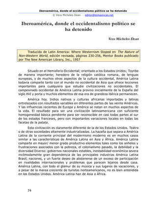 Iberoamérica, donde el occidentalismo político se ha detenido
© Vera Micheles Dean – editor@temasnicas.net
74
Iberoamérica, donde el occidentalismo político se
ha detenido
Vera Micheles Dean
Traducido de Latin America: Where Westernism Stoped en The Nature of
Non-Western World, edición revisada, páginas 230-256, Mentor Books publicado
por The New American Library, Inc., 1957
Situado en el Hemisferio Occidental; orientado a los Estados Unidos; Toynbe
de manera importante; heredero de la religión católica romana, de lenguas
europeas, y de muchos otros aspectos de la cultura occidental, América Latina
todavía comparte tanto con el mundo no occidental de Asia que ofrece lecciones
importantes para cualquiera que estudie civilizaciones no occidentales. El
campesinado occidental de América Latina provino inicialmente de la España del
siglo XVI y porta y muchos elementos de esa era de grandeza ibérica permanecen.
América hoy. Indios nativos y culturas africanas importadas y latinas
entrelazados con resultados variables en diferentes partes de las veinte Américas.
Y las influencias recientes de Europa y América se notan en muchos aspectos de
la vida. El resultado para ser una civilización latinoamericana con suficiente
homogeneidad básica pendiente para ser reconocible en casi todas partes al sur
de los estados franceses, pero con importantes variaciones locales en todas las
facetas de la patata.
Esta civilización es claramente diferente de la de los Estados Unidos. Teatro
o de otras sociedades altamente industrializadas. La hazaña que separa a América
Latina de la corriente principal del modernismo moderno es en muchos casos
similar a las características de América Latina en Asia y África. América Latina
comparte en mayor/ menor grado productivo elementos tales como los anhelos y
frustraciones asociados con la pobreza, el colonialismo pasado, la debilidad y la
diversidad Diverso: gobiernos nacionales estables, inestabilidad económica severa
incómodamente gran dependencia de las principales industrias América Latina
Brasil, naciones, y un fuerte deseo de abstenerse de un exceso de participación
en rivalidades internacionales y problemas que parecen lejanos desde casa.
América Latina, con todo el glamur de su música y sus lugares de vacaciones, y
a pesar de la marea creciente de turistas norteamericanos, no es bien entendida
en los Estados Unidos. América Latina han de Asia o África.
 