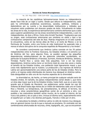 Revista de Temas Nicaragüenses
No. 169 –Mayo 2022 – ISSN 2164-4268 - http://www.temasnicas.net/
75
La mayoría de las repúblicas latinoamericanas tienen su independencia
desde hace más de un siglo y cuarto. Desde que obtuvo la independencia, cada
país ha enfrentado problemas económicos, sociales, políticos, militares y
diplomáticos por su cuenta y ha desarrollado instituciones y métodos que
resuelven estos problemas con diversos grados de éxito. Virtualmente en todas
las áreas de la vida, la experiencia latinoamericana contiene elementos que a cada
paso sugieren paralelismos con las áreas recientemente independientes, o aún no
independientes, de Asia y África. Como dice Arnold Toynbee: "Cualquiera que sea
su origen, esas civilizaciones americanas son similares en estilo y tipo a las
civilizaciones campesinas del este de Asia. Podrías imaginarte en el este cuando
te encuentres, como en las tierras altas de Perú y el norte de México o en la
Península de Yucatán, entre una forma de vida tradicional ha superado más o
menos el efecto disruptivo de la conquista española de Mesoamérica y los Andes".
Se considera comúnmente que América Latina consiste en los 70 países
independientes entre la frontera mexicana, los Estados Unidos y el extremo sur
de América del Sur. para algunos fines, se pueden agregar las pequeñas
dependencias estadounidenses de las potencias coloniales occidentales, en
particular la Guayana Británica y Francesa, Surinam, Honduras Británica, Jamaica,
Trinidad, Puerto Rico y varias islas más pequeñas. Con o sin las áreas
dependientes, América Latina tiene un territorio total de unas dos veces y media
el tamaño de los Estados Unidos, una población total ligeramente mayor y que
crece más rápidamente que la nuestra. La producción y los ingresos de América
Latina son aproximadamente una octava parte de los de Estados Unidos. Pero la
unión y el ingreso están distribuidos de manera muy desigual en América Latina.
Esta desigualdad es sólo uno de los muchos aspectos de su diversidad.
La diversidad es, de hecho, un tema principal de cualquier estudio serio de
Estados Unidos. En tamaño, los países independientes varían desde 1, que tiene
un área algo mayor que la de los Estados Unidos, hasta Haití, que es un poco más
grande que el Estado de Maryland. Las poblaciones varían desde los casi 60
millones de Brasil hasta algo menos de un millón de habitantes cada uno en Costa
Rica y Panamá. La temperatura, las precipitaciones, la altitud, el terreno, los
recursos y otras características geográficas varían de un extremo a otro. Los
pueblos y las costumbres también varían mucho, de la ciudad al interior, de los
ricos a los pobres y de un país a otro. Incluso el idioma varía, especialmente entre
el español por un lado y los idiomas portugués, francés e indio por el otro.
La naturaleza ha dotado a América Latina no sólo de manera muy desigual,
sino en general menos rica de lo que a menudo se proclama. En contraste con las
combinaciones afortunadas de recursos, clima, topografía, etc., que se encuentran
 