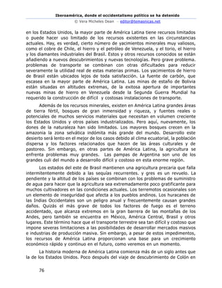 Iberoamérica, donde el occidentalismo político se ha detenido
© Vera Micheles Dean – editor@temasnicas.net
76
en los Estados Unidos, la mayor parte de América Latina tiene recursos limitados
o puede hacer uso limitado de los recursos existentes en las circunstancias
actuales. Hay, es verdad, cierto número de yacimientos minerales muy valiosos,
como el cobre de Chile, el hierro y el petróleo de Venezuela, y el torio, el hierro
y los diamantes industriales del Brasil. Estos y otros recursos conocidos se están
añadiendo a nuevos descubrimientos y nuevas tecnologías. Pero grave problema.
problemas de transporte se combinan con otras dificultades para reducir
severamente la utilidad real de estas materias primas. Los yacimientos de hierro
de Brasil están ubicados lejos de toda satisfacción. La fuente de carbón, que
escasea en la mayor parte de América Latina. Las minas de estaño de Bolivia
están situadas en altitudes extremas, de la exitosa apertura de importantes
nuevas minas de hierro en Venezuela desde la Segunda Guerra Mundial ha
requerido la construcción de difícil y costosas instalaciones de transporte.
Además de los recursos minerales, existen en América Latina grandes áreas
de tierra fértil, bosques de gran inmensidad y riqueza, y fuentes reales o
potenciales de muchos servicios materiales que necesitan en volumen creciente
los Estados Unidos y otros países industrializados. Pero aquí, nuevamente, los
dones de la naturaleza han sido limitados. Los mayores bosques crecen en la
amazonia la zona selvática indómita más grande del mundo. Desarrollo este
desierto será lento en el mejor de los casos debido al clima ecuatorial, la población
dispersa y los factores relacionados que hacen de las áreas culturales y de
pastoreo. Sin embargo, en otras partes de América Latina, la agricultura se
enfrenta problemas muy grandes. Las pampas de Argentina son uno de los
grandes culi del mundo a desarrollo difícil y costoso en esta enorme región.
Los estados del este de Brasil mantienen una agricultura precaria que falla
intermitentemente debido a las sequías recurrentes. y gres es un revuelo. La
pendiente y la altitud de los países se combinan con los problemas de suministro
de agua para hacer que la agricultura sea extremadamente poco gratificante para
muchos cultivadores en las condiciones actuales. Los terremotos ocasionales son
un elemento de inseguridad que afecta a los pueblos andinos. Los huracanes de
las Indias Occidentales son un peligro anual y frecuentemente causan grandes
daños. Quizás el más grave de todos los factores de fuego es el terreno
accidentado, que alcanza extremos en la gran barrera de las montañas de los
Andes, pero también se encuentra en México, América Central, Brasil y otros
lugares. Este término hace que el transporte terrestre sea tan difícil y costoso que
impone severas limitaciones a las posibilidades de desarrollar mercados masivos
e industrias de producción masiva. Sin embargo, a pesar de estos impedimentos,
los recursos de América Latina proporcionan una base para un crecimiento
económico rápido y continuo en el futuro, como veremos en un momento.
La historia moderna de América Latina comienza más de un siglo antes que
la de los Estados Unidos. Poco después del viaje de descubrimiento de Colón en
 