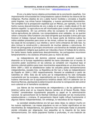 Iberoamérica, donde el occidentalismo político se ha detenido
© Vera Micheles Dean – editor@temasnicas.net
78
El oro y la plata fueron objetos primordiales de la concitación española. Con
impresionante minuciosidad los conquistadores capturó América los tesoros de los
indígenas. Muchos objetos de oro y plata fueron fundidos y enviados a España
como lingotes. Las minas fueron trabajadas, y nuevos yacimientos descubiertos.
Tan completo fue la prospección española que en México, por ejemplo, no se han
hecho nuevos descubrimientos de oro o plata en el país y medio desde el fin del
dominio español. La agricultura era allí movilizados para cumplir los propósitos de
los conquistadores. ¡En sus primeros años los europeos no venían a América
Latina agricultores de colonias. Los conquistadores eran soldados, no se querían
volver a ensuciar. Ellos fundaron una clase dirigente que buscaba a otros para que
hicieran el trabajo manual necesario. En la mayor parte de América Latina los
indios estaban presentes para cavar en las minas, cultivar los campos, y coser en
las casas de los europeos y sus retoños y servir como artesanos de todo tipo. Su
obra incluye la construcción y decoración de muchas iglesias y estructuras. En
Brasil los portugueses al principio encontraron una bonanza de metales preciosos
ni una población indígena que pudiera ser inducida a hacer el trabajo de la colonia.
Sin tanto tesoro hasta posteriores descubrimientos, los portugueses recurrieron
tempranamente a los esclavos africanos para su mano de obra.
La independencia del dominio colonial europeo comenzó cuando la
disensión en la Europa napoleónica debilitó los lazos coloniales con el mundo. El
creciente poder económico en las colonias se completó con inquietud bajo el
dominio colonial estático para traer movimientos separatistas en un área tras otra.
Entre 1804 y 1825 se establecieron todos los actuales países latinoamericanos
independientes, excepto tres. La República de Do-'can y Cuba se independizaron
de España en 1844 y 1902 respectivamente. Panamá se estableció a partir de
Colombia en 1903. Esta ola de lucha por la independencia ha sido rechazada
nuevamente por los europeos, especialmente por la acción, si Estados Unidos no
hubiera intervenido con la aquiescencia británica desde 1823 en adelante con la
Doctrina Monroe, planteando la determinación de evitar la reimposición del control
euro colonial en el hemisferio occidental.
Los líderes de los movimientos de independencia y de los gobiernos en
América Latina eran en su mayoría blancos nacidos en el Nuevo Mundo. Estos
"criollos" consideraban injustamente pequeño su papel en la administración
nacional. Se aprovecharon de la libertad individual asociada con las revoluciones
estadounidense y cristiana. El pensamiento liberal inglés influyó fuertemente d
algunos líderes independentistas. Sin embargo, la naturaleza de los hispanos.
La sociedad estadounidense era tal que estas ideas no calaron mucho en
los nuevos regímenes. Las masas populares no son un factor significativo en los
movimientos de independencia, los gobiernos han continuado hasta el presente
siendo criticados por oligarquías muy pequeñas en la mayoría de los lazos
latinoamericanos. Sin raíces populares fuertes o profundas, ni una tradición de
 