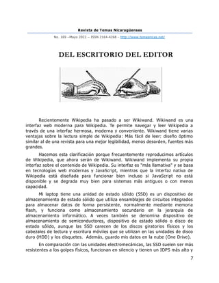 Revista de Temas Nicaragüenses
No. 169 –Mayo 2022 – ISSN 2164-4268 - http://www.temasnicas.net/
7
DEL ESCRITORIO DEL EDITOR
Recientemente Wikipedia ha pasado a ser Wikiwand. Wikiwand es una
interfaz web moderna para Wikipedia. Te permite navegar y leer Wikipedia a
través de una interfaz hermosa, moderna y conveniente. Wikiwand tiene varias
ventajas sobre la lectura simple de Wikipedia: Más fácil de leer: diseño óptimo
similar al de una revista para una mejor legibilidad, menos desorden, fuentes más
grandes.
Hacemos esta clarificación porque frecuentemente reproducimos artículos
de Wikipedia, que ahora serán de Wikiwand. Wikiwand implementa su propia
interfaz sobre el contenido de Wikipedia. Su interfaz es "más llamativa" y se basa
en tecnologías web modernas y JavaScript, mientras que la interfaz nativa de
Wikipedia está diseñada para funcionar bien incluso si JavaScript no está
disponible y se degrada muy bien para sistemas más antiguos o con menos
capacidad.
Mi laptop tiene una unidad de estado sólido (SSD) es un dispositivo de
almacenamiento de estado sólido que utiliza ensamblajes de circuitos integrados
para almacenar datos de forma persistente, normalmente mediante memoria
flash, y funciona como almacenamiento secundario en la jerarquía de
almacenamiento informático. A veces también se denomina dispositivo de
almacenamiento de semiconductores, dispositivo de estado sólido o disco de
estado sólido, aunque las SSD carecen de los discos giratorios físicos y los
cabezales de lectura y escritura móviles que se utilizan en las unidades de disco
duro (HDD) y los disquetes. Además, guardo mis datos en la nube (One Drive).
En comparación con las unidades electromecánicas, las SSD suelen ser más
resistentes a los golpes físicos, funcionan en silencio y tienen un IOPS más alto y
 