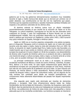 Revista de Temas Nicaragüenses
No. 169 –Mayo 2022 – ISSN 2164-4268 - http://www.temasnicas.net/
79
gobierno por la ley, los gobiernos latinoamericanos resultaron muy inestables
durante el siglo y medio transcurrido desde que se derrocó por primera vez el
poder absoluto. Las constituciones se han ido con los regímenes que pasan,
mientras que los aspectos económicos y sociales mostraron cambios limitados con
respecto a los patrones coloniales de los últimos años.
El dominio colonial en América Latina tuvo un efecto retardador
sorprendentemente paralelo al que resultó de la reclusión de Tapan en la Era
Tokugawa. La cultura española y portuguesa en los dos era tan avanzada como
cualquiera en Europa, y esto fue trasplantado al Nuevo Mundo con un éxito
verdaderamente notable. Pero los profundos desarrollos en la vida económica,
social y política que ocurrieron en Inglaterra y antes entre 1492 y 1825 tuvieron
muy poca imitación en España, Portugal o América Latina.
Japón en 1600 era en muchos aspectos comparable a los países europeos,
pero el shogunato Tokugawa cortó el contacto de Japón con el resto del mundo
durante unos dos siglos y medio, hasta la visita del comodoro Perry en 1854. De
hecho, la situación en Japón Cuando llegó Perry, había mucho más favorable a la
modernización que el que existía en América Latina cuando se eliminó el control
europeo los ocupó por el nuevo religión en 18 de los europeos y sus descendientes
de diverso color, la gente de América Latina es un producto de esto y representa
una mezcla de sangre y cultura europea, india y negra. La mezcla varía de un área
a otra, pero se pueden distinguir tres regiones raciales principales
La principal combinación racial es al indio y al europeo; la columna
occidental montañosa de México a través de Centro América, Colombia, Ecuador,
Perú, Bolivia y el norte Chile. En esta región indoamericana gente blanca de
ascendencia europea son una pequeña minoría (excepto en Cosa Rica), mientras
que más de una cuarta parte de la población son pura India. La gran mayoría son
mestizos, de mezcla blanca e India ascendencia. Muchas personas continúan
usando las lenguas indias y siguen las costumbres indias, que en algunos de los
más remotos han cambiado poco desde los tiempos prehispánicos. Las
civilizaciones indias altamente desarrolladas del pasado han dejado importantes
residuos.
Una segunda gran región está dominada por mezclas de elementos
africanos y europeos. Esta área afroamericana abarca todas las Indias
Occidentales, las tierras bajas de Venezuela y Colombia, las Guayanas y gran parte
de Brasil. Aquí las plantaciones de coba eran trabajadas por esclavos provenientes
de África. Las poblaciones de Indios de estas áreas eran más pequeñas y menos
adecuada que en las montañas occidentales. Los hombres europeos se mezclaron
 