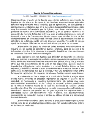 Revista de Temas Nicaragüenses
No. 169 –Mayo 2022 – ISSN 2164-4268 - http://www.temasnicas.net/
81
Hispanoamérica, el poder de la Iglesia sigue siendo suficiente para impedir la
legalización del divorcio. En general, los hombres estadounidenses educados
toman su religión mucho más a la ligera; que los agricultores, los trabajadores y
casi las mujeres. Educación que en la mayoría de los países latinoamericanos está
muy fuertemente influenciada por la Iglesia, que dirige muchas escuelas y
participa en muchas otras actividades educativas y en las políticas relativas a la
educación. La mayoría de los días festivos y otras grandes celebraciones, como el
Carnaval previo a la Cuaresma en Río de Janeiro, que puntúan la vida de los
latinoamericanos en todos los países son días santos o están relacionados con el
calendario de la Iglesia, puede volverse amargo y violento. Pero esto no es una
oposición teológica. Más bien es un anticlericalismo por parte de personas.
La oposición a la Iglesia ha tenido en cierto momento mucha influencia. la
mayoría de los cuales se consideran buenos católicos, pero se oponen a la
influencia o el control de la Iglesia en la educación, la política y otros asuntos que
se consideran fuera del ámbito de la religión.
Esas tradiciones son tan fuertes que dificultan el desarrollo de América
Latina de grandes organizaciones confiables como corporaciones o gobiernos. Un
latino americano mantiene estrechas relaciones con primos, tías y tíos, y muchos
otros que las circunstancias de la vida en los copadrinos, quienes asumen
importantes obligaciones. Latino América y el actual Estados Unidos se han
separado, y honorífico pero se buscan y mantienen lazos estrechos tienden a dar
confianza a los familiares más que a terceros, y hay una tendencia común entre
funcionarios y ejecutivos de empresas para buscar familiares como subordinados
La preferencia por hacer negocios a través de la familia y amigos sigue
siendo fuerte. Evitando el proceder impersonal de algunos o Estados de la
sociedad, el funcionario o ejecutivo latinoamericano Ud. delega muy poca
responsabilidad, escudriñando en del "trabajo de personal" y demás parafernalia
de la Unidad moderna mucho de lo que los ejecutivos de Estados Unidos
considerarían. Pero él y como resultado a menudo empantanado en el trabajo un
ralentizando asuntos que pueden ser de gran urgencia. Las organizaciones y
actividades cívicas son relativamente raras y débiles. Los estadounidenses
normalmente no comparten mucho el sentido de obligar el siga a la comunidad
fuera de la familia.
La economía de América Latina es tanto el producto de este bagaje cultural
ibérico como de las grandes fuerzas ecológicas que han sacudido al mundo entero
en los tiempos modernos.
 