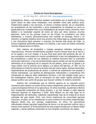 Revista de Temas Nicaragüenses
No. 169 –Mayo 2022 – ISSN 2164-4268 - http://www.temasnicas.net/
83
trabajadores. Estos y sus familias estaban controlados por el dueño de la finca,
quien actuó no sólo como empleador, sino también como jefe político local.
Proporcionó capilla y los servicios, al menos a tiempo parcial, de un sacerdote.
los propietarios de las haciendas y otros empleadores se tomaban en serio su
papel paternal y trataban bien a sus trabajadores de sangre indios, africanos. Pero
debido a la necesidad urgente de mano de obra por otras razones, muchos
patrones, tanto en las granjas como en las minas, no cumplieron con tales
estándares, y muchos latinoamericanos han existido en peonaje, literal y en
extremo. La Iglesia Católica tomó muy pronto a los indios bajo su cuidado especial
y con frecuencia logró prevenir o suavizar las formas más duras de trato. La
Corona Española pretendía proteger a la Indiana, y las Leyes de Indias contienen
muchas disposiciones al efecto.
Este sistema de propiedad y trabajo perpetuó métodos ineficaces e
improductivos. Muchos terratenientes pasaban mucho tiempo lejos de la tierra y
en la capital o en una ciudad, a la que fluía gran parte del producto del sol. lo
que concebían como propio sin mucha consideración ni por los trabajadores ni por
los propietarios a pesar de sus defectos el sistema funcionó bien lo suficiente
como para sobrevivir, y hoy los terratenientes siguen siendo uno de los principales
elementos de la oligarquía de la mayoría de los países, junto con la Iglesia y la
clase militar. Con la sanción de la Iglesia y el apoyo del ejército, el "día" de los
latifundistas en América Latina ha durado más de cuatro siglos. Muchas haciendas,
especialmente las productoras de azúcar y cultivos de exportación han pasado a
manos extranjeras. Los dueños de plantaciones individuales o corporativos han
introducido en algunos altos estándares técnicos y los han tratado mejor que a
los empleadores nativos, pero el extranjero ha sido mejor objeto particular de
ataque político por parte de grupos que buscan cambiar el sistema existente.
Muchos han considerado que la reforma agraria es un requisito previo
necesario para mejorar la suerte de las masas campesinas, para la reforma política
y para el progreso técnico en la agricultura. En años recientes, Guatemala y Bolivia
han inaugurado programas de largo alcance, y se han llevado a cabo algunas
reformas agrarias en Argentina y Chile. Pero México ha ido más lejos en la
fragmentación del latifundio, habiendo redistribuido más de la mitad de la tierra
cultivada del país desde 1916. Una forma tradicional de comunidad agrícola
mexicana, el ejido, se ha restablecido en gran número en las áreas redistribuidas.
Algunos ejidos hoy son granjas cooperativas; en otros, los agricultores
individuales reciben parcelas específicas de tierra y se les permite cultivar más o
menos como quieran. El financiamiento ha sido proporcionado por un Banco Ejidal
especial, y varias políticas nacionales se han dirigido a promover los ejidos.
 