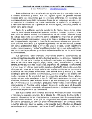 Iberoamérica, donde el occidentalismo político se ha detenido
© Vera Micheles Dean – editor@temasnicas.net
84
Para millones de mexicanos la reforma agraria ha traído una mejora real en
el estatus económico y social. Aun así, algunos ejidos no generan mejores
ingresos para sus poblaciones que los acuerdos anteriores. En ocasiones, las
técnicas agrícolas han estado incluso por debajo de los estándares anteriores, sin
un supervisor o propietario que brinde orientación. La producción no ha seguido
el ritmo del crecimiento de la población en muchos ejidos, y muchos jóvenes no
tienen tierra para cultivar.
Parte de la población agrícola excedente de México, tanto de los ejidos
como de otros lugares, encuentra trabajo en pueblos o ciudades cercanas o se va
a la Ciudad de México. Muchos cruzan la frontera de los Estados Unidos en busca
de trabajo asalariado, generalmente como trabajadores migrantes en grandes
fincas. Los agricultores mexicanos vienen a los Estados Unidos en su mayor parte
solo temporalmente, regresando después de una temporada con sus ganancias.
Estos braceros mexicanos, que ingresan legalmente a los Estados Unidos, cuentan
con ciertas protecciones bajo la ley de los Estados Unidos. Entran ilegalmente
muchos más mexicanos, y estos "espaldas mojadas" carecen de esta protección,
y de hecho son deportados en gran número al ser descubiertos por las autoridades
estadounidenses.
¡La agricultura latinoamericana proporciona enormes exportaciones de
varios principales productos, así como la mayor parte de los alimentos necesarios
en el país. ¡El café es la principal agricultura! exportación, seguida en orden de
valor por el azúcar, lana, algodón, trigo, cueros, coma, aceite de linaza, carne y
banano. Entre los productos no agrícolas, el petróleo ha alcanzado recientemente
el primer lugar en valor de exportación, desplazando al café. Los demás productos
minerales, de pesar de su larga historia, sus muchos problemas, su importancia
económica para los países productores como Bolivia, Chile y México, y su valor
estratégico para las naciones industrializadas, producen ingresos de exportación
mucho menores en la actualidad que los productos agrícolas. Cobre, plomo,
estaño, nitratos y zinc encabezan la lista En 1950 las exportaciones de estos cinco
minerales totalizaron $442 millones; frente a $1.327 millones para el petróleo y
$3.367 millones para la agricultura! productos mencionados anteriormente. Las
importaciones en América Latina incluyen bienes de capital para el desarrollo
económico, otros bienes manufacturados para el consumo, ciertas materias primas
y cantidades significativas de combustible.
Las fluctuaciones en el comercio exterior de América Latina son frecuentes
y violentas. La depresión mundial de la década de 1930 redujo drásticamente el
volumen y los precios de las exportaciones y provocó un desorden económico tan
generalizado en América Latina que las obligaciones extranjeras se deshonraron
en grandes cantidades, se sintió un profundo malestar social en casi todas partes
y muchos gobiernos cayeron. Luego, en la Segunda Guerra Mundial, un bloqueo
submarino provocó que grandes cantidades de café, algodón y otros productos de
 