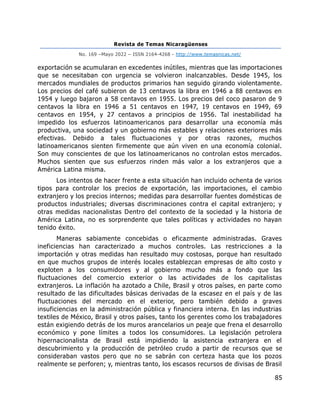 Revista de Temas Nicaragüenses
No. 169 –Mayo 2022 – ISSN 2164-4268 - http://www.temasnicas.net/
85
exportación se acumularan en excedentes inútiles, mientras que las importaciones
que se necesitaban con urgencia se volvieron inalcanzables. Desde 1945, los
mercados mundiales de productos primarios han seguido girando violentamente.
Los precios del café subieron de 13 centavos la libra en 1946 a 88 centavos en
1954 y luego bajaron a 58 centavos en 1955. Los precios del coco pasaron de 9
centavos la libra en 1946 a 51 centavos en 1947, 19 centavos en 1949, 69
centavos en 1954, y 27 centavos a principios de 1956. Tal inestabilidad ha
impedido los esfuerzos latinoamericanos para desarrollar una economía más
productiva, una sociedad y un gobierno más estables y relaciones exteriores más
efectivas. Debido a tales fluctuaciones y por otras razones, muchos
latinoamericanos sienten firmemente que aún viven en una economía colonial.
Son muy conscientes de que los latinoamericanos no controlan estos mercados.
Muchos sienten que sus esfuerzos rinden más valor a los extranjeros que a
América Latina misma.
Los intentos de hacer frente a esta situación han incluido ochenta de varios
tipos para controlar los precios de exportación, las importaciones, el cambio
extranjero y los precios internos; medidas para desarrollar fuentes domésticas de
productos industriales; diversas discriminaciones contra el capital extranjero; y
otras medidas nacionalistas Dentro del contexto de la sociedad y la historia de
América Latina, no es sorprendente que tales políticas y actividades no hayan
tenido éxito.
Maneras sabiamente concebidas o eficazmente administradas. Graves
ineficiencias han caracterizado a muchos controles. Las restricciones a la
importación y otras medidas han resultado muy costosas, porque han resultado
en que muchos grupos de interés locales establezcan empresas de alto costo y
exploten a los consumidores y al gobierno mucho más a fondo que las
fluctuaciones del comercio exterior o las actividades de los capitalistas
extranjeros. La inflación ha azotado a Chile, Brasil y otros países, en parte como
resultado de las dificultades básicas derivadas de la escasez en el país y de las
fluctuaciones del mercado en el exterior, pero también debido a graves
insuficiencias en la administración pública y financiera interna. En las industrias
textiles de México, Brasil y otros países, tanto los gerentes como los trabajadores
están exigiendo detrás de los muros arancelarios un peaje que frena el desarrollo
económico y pone límites a todos los consumidores. La legislación petrolera
hipernacionalista de Brasil está impidiendo la asistencia extranjera en el
descubrimiento y la producción de petróleo crudo a partir de recursos que se
consideraban vastos pero que no se sabrán con certeza hasta que los pozos
realmente se perforen; y, mientras tanto, los escasos recursos de divisas de Brasil
 