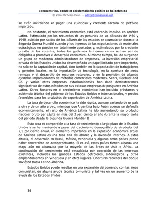 Iberoamérica, donde el occidentalismo político se ha detenido
© Vera Micheles Dean – editor@temasnicas.net
86
se están invirtiendo en pagar una cuantiosa y creciente factura de petróleo
importado.
No obstante, el crecimiento económico está cobrando impulso en América
Latina. Estimulado por los recuerdos de las penurias de las décadas de 1930 y
1940, asistido por saldos de los dólares de los estados se acumularon durante la
Segunda Guerra Mundial cuando y los ingresos de las exportaciones de materiales
estratégicos no pueden ser totalmente aportados y, estimulados por la creciente
presión de los votantes, todos los gobiernos latinoamericanos se han sentido
obligados a promover el desarrollo económico. Al mismo tiempo, ha ido surgiendo
un grupo de modernos administradores de empresas. La inversión empresarial
privada de los Estados Unidos ha desempeñado un papel limitado pero importante,
no solo en la captación de capital, sino también en la capacitación de trabajadores
y gerentes locales, en la importación de tecnología, en la apertura de áreas
remotas y el desarrollo de recursos naturales, y en la provisión de algunos
ejemplos impresionantes de métodos comerciales modernos. Sears, Roebuck and
Co. y varias otras empresas estadounidenses han dado demostraciones
significativas de estos métodos en sus exitosas empresas de posguerra en América
Latina. Otros factores en el crecimiento económico han incluido préstamos y
asistencia técnica del gobierno de los Estados Unidos e internacionales, y precios
favorables para los productos de exportación de América Latina.
La tasa de desarrollo económico ha sido rápida, aunque variando de un país
a otro y de un año a otro, mientras que Argentina bajo Perón apenas se defendía
económicamente, el resto de América Latina ha ido aumentando su producto
nacional bruto per cápita en más del 2 per. ciento al año durante la mayor parte
del período desde la Segunda Guerra Mundial II
Esta tasa es comparable a la tasa de crecimiento a largo plazo de la Estados
Unidos y se ha mantenido a pesar del crecimiento demográfico de alrededor del
2,5 por ciento anual. un elemento importante en la expansión económica actual
de América Latina es una tasa alta del ahorro y la inversión internos. A estas
alturas, el desarrollo en Brasil, México, Venezuela y algunos otros países puede
haber convertirse en autoperpetuarte. Si es así, estos países tienen alcanzó una
etapa aún no alcanzada por la mayoría de las áreas de Asia o África. La
continuación del crecimiento está respaldada por operación de las empresas
existentes, incluidas las grandes Estados petroleros, siderúrgicos y otros
emprendimientos en Venezuela y en otros lugares. Oberturas recientes del bloque
soviético hacia Latino América.
Estados Unidos puede resultar en una expansión del comercio con las áreas
comunistas, en alguna ayuda técnica comunista y tal vez en un aumento de la
ayuda de los Estados Unidos.
 