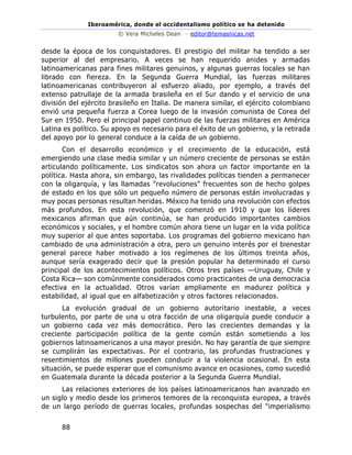 Iberoamérica, donde el occidentalismo político se ha detenido
© Vera Micheles Dean – editor@temasnicas.net
88
desde la época de los conquistadores. El prestigio del militar ha tendido a ser
superior al del empresario. A veces se han requerido anides y armadas
latinoamericanas para fines militares genuinos, y algunas guerras locales se han
librado con fiereza. En la Segunda Guerra Mundial, las fuerzas militares
latinoamericanas contribuyeron al esfuerzo aliado, por ejemplo, a través del
extenso patrullaje de la armada brasileña en el Sur dando y el servicio de una
división del ejército brasileño en Italia. De manera similar, el ejército colombiano
envió una pequeña fuerza a Corea luego de la invasión comunista de Corea del
Sur en 1950. Pero el principal papel continuo de las fuerzas militares en América
Latina es político. Su apoyo es necesario para el éxito de un gobierno, y la retirada
del apoyo por lo general conduce a la caída de un gobierno.
Con el desarrollo económico y el crecimiento de la educación, está
emergiendo una clase media similar y un número creciente de personas se están
articulando políticamente. Los sindicatos son ahora un factor importante en la
política. Hasta ahora, sin embargo, las rivalidades políticas tienden a permanecer
con la oligarquía, y las llamadas "revoluciones" frecuentes son de hecho golpes
de estado en los que sólo un pequeño número de personas están involucradas y
muy pocas personas resultan heridas. México ha tenido una revolución con efectos
más profundos. En esta revolución, que comenzó en 1910 y que los líderes
mexicanos afirman que aún continúa, se han producido importantes cambios
económicos y sociales, y el hombre común ahora tiene un lugar en la vida política
muy superior al que antes soportaba. Los programas del gobierno mexicano han
cambiado de una administración a otra, pero un genuino interés por el bienestar
general parece haber motivado a los regímenes de los últimos treinta años,
aunque sería exagerado decir que la presión popular ha determinado el curso
principal de los acontecimientos políticos. Otros tres países —Uruguay, Chile y
Costa Rica— son comúnmente considerados como practicantes de una democracia
efectiva en la actualidad. Otros varían ampliamente en madurez política y
estabilidad, al igual que en alfabetización y otros factores relacionados.
La evolución gradual de un gobierno autoritario inestable, a veces
turbulento, por parte de una u otra facción de una oligarquía puede conducir a
un gobierno cada vez más democrático. Pero las crecientes demandas y la
creciente participación política de la gente común están sometiendo a los
gobiernos latinoamericanos a una mayor presión. No hay garantía de que siempre
se cumplirán las expectativas. Por el contrario, las profundas frustraciones y
resentimientos de millones pueden conducir a la violencia ocasional. En esta
situación, se puede esperar que el comunismo avance en ocasiones, como sucedió
en Guatemala durante la década posterior a la Segunda Guerra Mundial.
Las relaciones exteriores de los países latinoamericanos han avanzado en
un siglo y medio desde los primeros temores de la reconquista europea, a través
de un largo período de guerras locales, profundas sospechas del "imperialismo
 