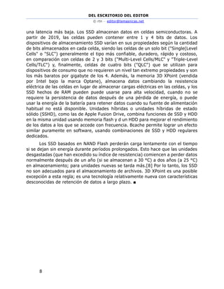 DEL ESCRITORIO DEL EDITOR
© rtn – editor@temasnicas.net
8
una latencia más baja. Los SSD almacenan datos en celdas semiconductoras. A
partir de 2019, las celdas pueden contener entre 1 y 4 bits de datos. Los
dispositivos de almacenamiento SSD varían en sus propiedades según la cantidad
de bits almacenados en cada celda, siendo las celdas de un solo bit ("Single(Level
Cells" o "SLC") generalmente el tipo más confiable, duradero, rápido y costoso,
en comparación con celdas de 2 y 3 bits ("Multi-Level Cells/MLC" y "Triple-Level
Cells/TLC") y, finalmente, celdas de cuatro bits ("QLC") que se utilizan para
dispositivos de consumo que no requieren un nivel tan extremo propiedades y son
los más baratos por gigabyte de los 4. Además, la memoria 3D XPoint (vendida
por Intel bajo la marca Optane), almacena datos cambiando la resistencia
eléctrica de las celdas en lugar de almacenar cargas eléctricas en las celdas, y los
SSD hechos de RAM pueden puede usarse para alta velocidad, cuando no se
requiere la persistencia de datos después de una pérdida de energía, o puede
usar la energía de la batería para retener datos cuando su fuente de alimentación
habitual no está disponible. Unidades híbridas o unidades híbridas de estado
sólido (SSHD), como las de Apple Fusion Drive, combina funciones de SSD y HDD
en la misma unidad usando memoria flash y d un HDD para mejorar el rendimiento
de los datos a los que se accede con frecuencia. Bcache permite lograr un efecto
similar puramente en software, usando combinaciones de SSD y HDD regulares
dedicados.
Los SSD basados en NAND Flash perderán carga lentamente con el tiempo
si se dejan sin energía durante períodos prolongados. Esto hace que las unidades
desgastadas (que han excedido su índice de resistencia) comiencen a perder datos
normalmente después de un año (si se almacenan a 30 °C) a dos años (a 25 °C)
en almacenamiento; para unidades nuevas se tarda más.[8] Por lo tanto, los SSD
no son adecuados para el almacenamiento de archivos. 3D XPoint es una posible
excepción a esta regla; es una tecnología relativamente nueva con características
desconocidas de retención de datos a largo plazo. ■
 