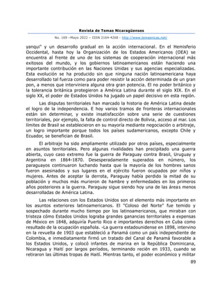 Revista de Temas Nicaragüenses
No. 169 –Mayo 2022 – ISSN 2164-4268 - http://www.temasnicas.net/
89
yanqui" y un desarrollo gradual en la acción internacional. En el Hemisferio
Occidental, hasta hoy la Organización de los Estados Americanos (OEA) se
encuentra al frente de uno de los sistemas de cooperación internacional más
exitosos del mundo, y los gobiernos latinoamericanos están haciendo una
importante contribución en las Naciones Unidas y sus agencias especializadas.
Esta evolución se ha producido sin que ninguna nación latinoamericana haya
desarrollado tal fuerza como para poder resistir la acción determinada de un gran
pon, a menos que interviniera alguna otra gran potencia. El no poder británico y
la tolerancia británica protegieron a América Latina durante el siglo XIX. En el
siglo XX, el poder de Estados Unidos ha jugado un papel decisivo en esta región.
Las disputas territoriales han marcado la historia de América Latina desde
el logro de la independencia. E hoy varios tramos de fronteras internacionales
están sin determinar, y existe insatisfacción sobre una serie de cuestiones
territoriales, por ejemplo, la falta de control directo de Bolivia, acceso al mar. Los
límites de Brasil se establecieron en su mayoría mediante negociación o arbitraje,
un logro importante porque todos los países sudamericanos, excepto Chile y
Ecuador, se benefician de Brasil.
El arbitraje ha sido ampliamente utilizado por otros países, especialmente
en asuntos territoriales. Pero algunas rivalidades han precipitado una guerra
abierta, cuyo caso extremo fue la guerra de Paraguay contra Brasil, Uruguay y
Argentina en 1864-1870. Desesperadamente superados en número, los
paraguayos continuaron luchando hasta que la mayoría de los hombres sanos
fueron asesinados y sus lugares en el ejército fueron ocupados por niños y
mujeres. Antes de aceptar la derrota, Paraguay había perdido la mitad de su
población y muchos más murieron de hambre y enfermedades en los primeros
años posteriores a la guerra. Paraguay sigue siendo hoy una de las áreas menos
desarrolladas de América Latina.
Las relaciones con los Estados Unidos son el elemento más importante en
los asuntos exteriores latinoamericanos. El "Coloso del Norte" fue temido y
sospechado durante mucho tiempo por los latinoamericanos, que miraban con
tristeza cómo Estados Unidos lograba grandes ganancias territoriales a expensas
de México en 1848, adquiría Puerto Rico e importantes derechos en Cuba como
resultado de la ocupación española. -La guerra estadounidense en 1898, intervino
en la revuelta de 1903 que estableció a Panamá como un país independiente de
Colombia, e inmediatamente firmó un tratado del Canal de Panamá favorable a
los Estados Unidos, y colocó infantes de marina en la República Dominicana,
Nicaragua y Haití por largos períodos, terminando recién en 1933, cuando se
retiraron las últimas tropas de Haití. Mientras tanto, el poder económico y militar
 