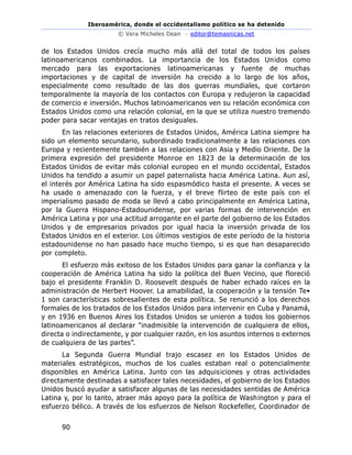Iberoamérica, donde el occidentalismo político se ha detenido
© Vera Micheles Dean – editor@temasnicas.net
90
de los Estados Unidos crecía mucho más allá del total de todos los países
latinoamericanos combinados. La importancia de los Estados Unidos como
mercado para las exportaciones latinoamericanas y fuente de muchas
importaciones y de capital de inversión ha crecido a lo largo de los años,
especialmente como resultado de las dos guerras mundiales, que cortaron
temporalmente la mayoría de los contactos con Europa y redujeron la capacidad
de comercio e inversión. Muchos latinoamericanos ven su relación económica con
Estados Unidos como una relación colonial, en la que se utiliza nuestro tremendo
poder para sacar ventajas en tratos desiguales.
En las relaciones exteriores de Estados Unidos, América Latina siempre ha
sido un elemento secundario, subordinado tradicionalmente a las relaciones con
Europa y recientemente también a las relaciones con Asia y Medio Oriente. De la
primera expresión del presidente Monroe en 1823 de la determinación de los
Estados Unidos de evitar más colonial europeo en el mundo occidental, Estados
Unidos ha tendido a asumir un papel paternalista hacia América Latina. Aun así,
el interés por América Latina ha sido espasmódico hasta el presente. A veces se
ha usado o amenazado con la fuerza, y el breve flirteo de este país con el
imperialismo pasado de moda se llevó a cabo principalmente en América Latina,
por la Guerra Hispano-Estadounidense, por varias formas de intervención en
América Latina y por una actitud arrogante en el parte del gobierno de los Estados
Unidos y de empresarios privados por igual hacia la inversión privada de los
Estados Unidos en el exterior. Los últimos vestigios de este período de la historia
estadounidense no han pasado hace mucho tiempo, si es que han desaparecido
por completo.
El esfuerzo más exitoso de los Estados Unidos para ganar la confianza y la
cooperación de América Latina ha sido la política del Buen Vecino, que floreció
bajo el presidente Franklin D. Roosevelt después de haber echado raíces en la
administración de Herbert Hoover. La amabilidad, la cooperación y la tensión Te•
1 son características sobresalientes de esta política. Se renunció a los derechos
formales de los tratados de los Estados Unidos para intervenir en Cuba y Panamá,
y en 1936 en Buenos Aires los Estados Unidos se unieron a todos los gobiernos
latinoamericanos al declarar "inadmisible la intervención de cualquiera de ellos,
directa o indirectamente, y por cualquier razón, en los asuntos internos o externos
de cualquiera de las partes”.
La Segunda Guerra Mundial trajo escasez en los Estados Unidos de
materiales estratégicos, muchos de los cuales estaban real o potencialmente
disponibles en América Latina. Junto con las adquisiciones y otras actividades
directamente destinadas a satisfacer tales necesidades, el gobierno de los Estados
Unidos buscó ayudar a satisfacer algunas de las necesidades sentidas de América
Latina y, por lo tanto, atraer más apoyo para la política de Washington y para el
esfuerzo bélico. A través de los esfuerzos de Nelson Rockefeller, Coordinador de
 