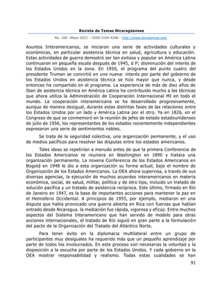 Revista de Temas Nicaragüenses
No. 169 –Mayo 2022 – ISSN 2164-4268 - http://www.temasnicas.net/
91
Asuntos Interamericanos, se iniciaron una serie de actividades culturales y
económicas, en particular asistencia técnica en salud, agricultura y educación.
Estas actividades de guerra demostró ser tan exitoso y popular en América Latina
continuaron en pequeña escala después de 1945, d P; disminución del interés de
los Estados Unidos en la zona. En 1950, el programa del punto cuatro del
presidente Truman se convirtió en una nueva: interés por parte del gobierno de
los Estados Unidos en asistencia técnica se hizo mayor que nunca, y desde
entonces ha compartido en el programa. La experiencia de más de diez años de
Iban de asistencia técnica en América Latina ha contribuido mucho a las técnicas
que ahora utiliza la Administración de Cooperación Internacional MI en todo el
mundo. La cooperación interamericana se ha desarrollado progresivamente,
aunque de manera desigual, durante estas distintas fases de las relaciones entre
los Estados Unidos por un lado y América Latina por el otro. Ya en 1826, en el
Congreso de que se conmemoró en la reunión de jefes de estado estadounidenses
de julio de 1956, los representantes de los estados recientemente independientes
expresaron una serie de sentimientos nobles.
Se trata de la seguridad colectiva, una organización permanente, y el uso
de medios pacíficos para resolver las disputas entre los estados americanos.
Tales ideas se repetirían a menudo antes de que la primera Conferencia de
los Estados Americanos se reuniera en Washington en 1890 y tratara una
organización permanente. La novena Conferencia de los Estados Americanos en
Bogotá en 1948 le dio a esta organización su forma actual, bajo el nombre de
Organización de los Estados Americanos. La OEA ahora supervisa, a través de sus
diversas agencias, la ejecución de muchos acuerdos interamericanos en materia
económica, social, de salud, militar, política y de otro tipo, incluido un tratado de
solución pacífica y un tratado de asistencia recíproca. Este último, firmado en Río
de Janeiro en 1947, es la base de importantes acciones para mantener la paz en
el Hemisferio Occidental. A principios de 1955, por ejemplo, mediaron en una
disputa que había provocado una guerra abierta en Rica con fuerzas que habían
entrado desde Nicaragua. la mediación fue rápida, vigorosa y eficaz. Entre muchos
aspectos del Sistema Interamericano que han servido de modelo para otras
acciones internacionales, el tratado de Río siguió en gran parte a la formulación
del pacto de la Organización del Tratado del Atlántico Norte.
Para tener éxito en la diplomacia multilateral entre un grupo de
participantes muy desiguales ha requerido más que un pequeño aprendizaje por
parte de todos los involucrados. En este proceso son necesarias la voluntad y la
disposición a la escucha por parte de los Estados Unidos. Y cada gobierno en la
OEA mostrar responsabilidad y realismo. Todas estas cualidades se han
 